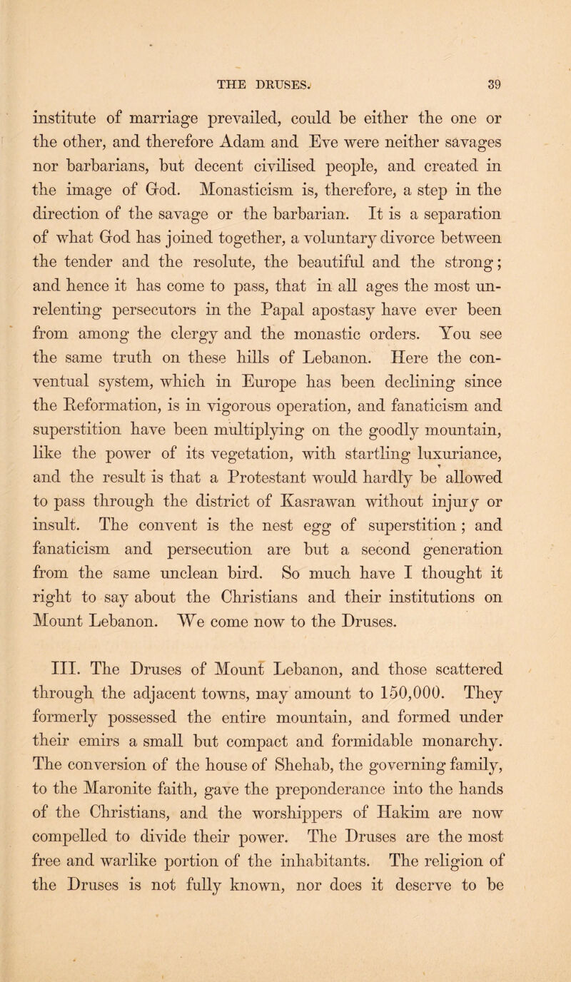 institute of marriage prevailed, could be either the one or the other, and therefore Adam and Eve were neither savages nor barbarians, but decent civilised people, and created in the image of Grod. Monasticism is, therefore, a step in the direction of the savage or the barbarian. It is a separation of what God has joined together, a voluntary divorce between the tender and the resolute, the beautiful and the strong; and hence it has come to pass, that in all ages the most un- relenting persecutors in the Papal apostasy have ever been from among the clergy and the monastic orders. You see the same truth on these hills of Lebanon. Here the con- ventual system, which in Europe has been declining since the Peformation, is in vigorous operation, and fanaticism and superstition have heen multiplying on the goodly mountain, like the power of its vegetation, with startling luxuriance, and the result is that a Protestant would hardly be allowed to pass through the district of Kasrawan without injury or insult. The convent is the nest egg of superstition; and fanaticism and persecution are but a second generation from the same unclean bird. So much have I thought it right to say about the Christians and their institutions on Mount Lebanon. We come now to the Druses. III. The Druses of Mount Lebanon, and those scattered through the adjacent towns, may amount to 150,000. They formerly possessed the entire mountain, and formed under their emirs a small but compact and formidable monarchy. The conversion of the house of Shehab, the governing family, to the Maronite faith, gave the preponderance into the hands of the Christians, and the worshippers of Hakim are now compelled to divide their power. The Druses are the most free and warlike portion of the inhabitants. The religion of the Druses is not fully known, nor does it deserve to be