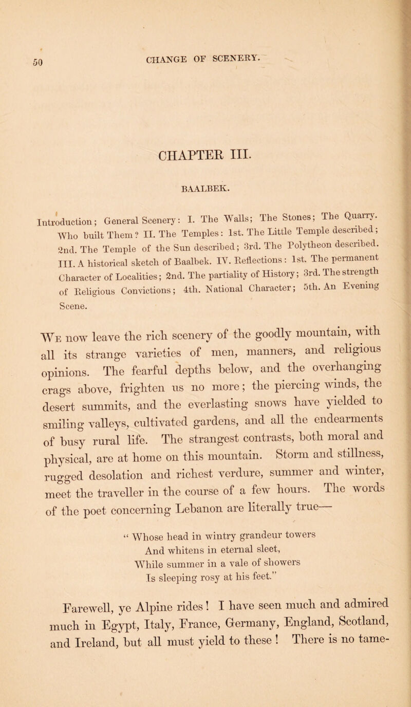 CHANGE OF SCENERY. CHAPTER III. BAALBEK. Introduction; General Scenery; I. The Walls; The Stones; The Quarry. Who built Them ? IL The Temples: 1st. The Little Temple described; 2nd. The Temple of the Sun described; 3rd. The Polytheon described. III.'a historical sketch of Baalbek. IV. Eeflections : 1st. The permanent Character of Localities; 2nd. The partiality of History; 3rd. The strength of Eeligious Convictions; 4th. National Character; 5th. An Evening Scene. We now leave the rich scenery of the goodly mountain, with all its strange varieties of men, manners, and religious opinions. The fearful depths below, and the overhanging crags above, frighten us no more; the piercing winds, the desert summits, and the everlasting snows have yielded to smiling valleys, cultivated gardens, and all the endearments of busy rural life. The strangest contrasts, both moral and physical, are at home on this mountain. Storm and stillness, rugged desolation and richest verdure, summer and winter, meet the traveller in the course of a few hours. The words of the poet concerning Lebanon are literall}' true “ Whose head in wintry grandeur towers And whitens in eternal sleet, While summer in a vale of showers Is sleeping rosy at his feet.” Farewell, ye Alpine rides! I have seen mncli and admired mncli in Egypt, Italy, France, Germany, England, Scotland, and Ireland, but all must yield to these ! There is no tame-