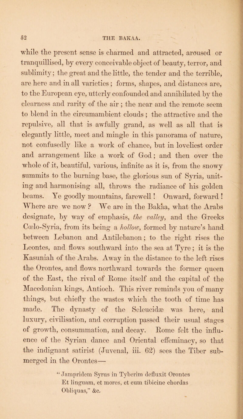 while the present sense is charmed and attracted, aroused or tranquillised, by every conceivable object of beauty, terror, and sublimity; the great and the little, the tender and the terrible, are here and in all varieties; forms, shapes, and distances are, to the European eye, utterly confounded and annihilated by the clearness and rarity of the air ; the near and the remote seem to blend in the circumambient clouds ; the attractive and the repulsive, all that is awfully grand, as well as all that is elegantly little, meet and mingle in this ]3anorama of nature, not confusedly like a work of chance, but in loveliest order and arrangement like a work of God; and then over the whole of it, beautiful, various, infinite as it is, from the snowy summits to the burning base, the glorious sun of Syria, unit- ing and harmonising all, throws the radiance of his golden beams. Ye goodly mountains, farewell! Onward, forward ! Where are we now ? We are in the Bakaa, what the Arabs designate, by way of emphasis, the valley, and the Greeks Coelo-Syria, from its being a holloiv, formed by nature’s hand between Lebanon and Antilebanon; to the right rises the Leontes, and flows southward into the sea at Tyre; it is the Kasuniah of the Arabs. Away in the distance to the left rises the Orontes, and flows northward towards the former queen of the East, the rival of Rome itself and the capital of the Macedonian kings, Antioch. This river reminds you of many things, but chiefly the wastes which the tooth of time has made. The dynasty of the Seleucidae was here, and luxury, civilisation, and corruption passed their usual stages of growth, consummation, and decay. Rome felt the influ- ence of the Syrian dance and Oriental efleminacy, so that the indignant satirist (Juvenal, hi. 62) sees the Tiber sub- merged in the Orontes— “ Jampridem Syrus in Tyberhn deflnxit Orontes Et linguam, et mores, et cum tibicine cbordas Obliquas,” &c.