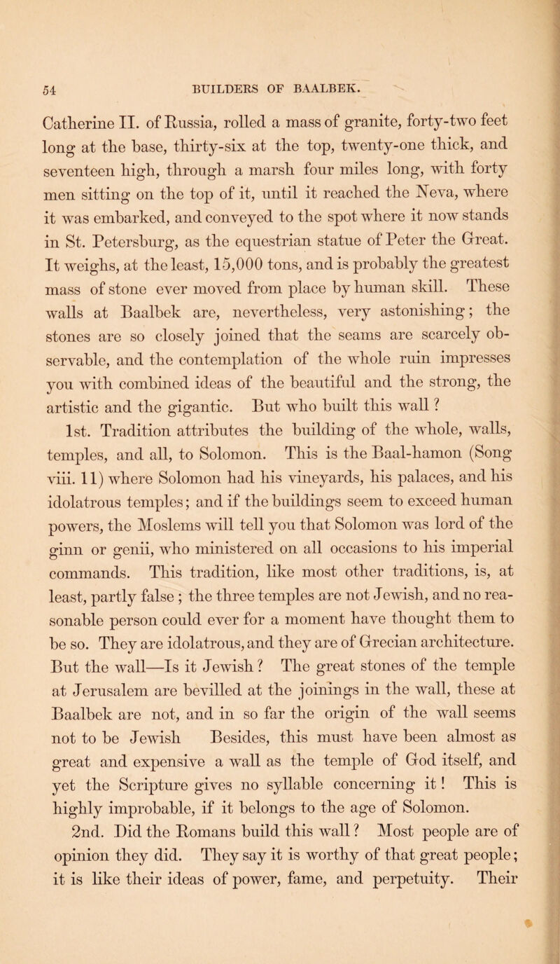 Catherine II. of Russia, rolled a mass of granite, forty-two feet long at the base, thirty-six at the top, twenty-one thick, and seventeen high, through a marsh four miles long, with forty men sitting on the top of it, until it reached the Neva, where it was embarked, and conveyed to the spot where it now stands in St. Petersburg, as the equestrian statue of Peter the Grreat. It weighs, at the least, 15,000 tons, and is probably the greatest mass of stone ever moved from place by human skill. These walls at Baalbek are, nevertheless, very astonishing; the stones are so closely joined that the seams are scarcely ob- servable, and the contemplation of the whole ruin impresses you with combined ideas of the beautiful and the strong, the artistic and the gigantic. But who built this wall ? 1st. Tradition attributes the building of the whole, walls, temples, and all, to Solomon. This is the Baal-hamon (Song viii. 11) where Solomon had his vineyards, his palaces, and his idolatrous temples; and if the buildings seem to exceed human powers, the Moslems will tell you that Solomon was lord of the ginn or genii, who ministered on all occasions to his imperial commands. This tradition, like most other traditions, is, at least, partly false ; the three temples are not Jewish, and no rea- sonable person could ever for a moment have thought them to be so. They are idolatrous, and they are of Grecian architecture. But the wall—Is it Jewish ? The great stones of the temple at Jerusalem are bevilled at the joinings in the wall, these at Baalbek are not, and in so far the origin of the wall seems not to be Jewish Besides, this must have been almost as great and expensive a wall as the temple of God itself, and yet the Scripture gives no syllable concerning it! This is highly improbable, if it belongs to the age of Solomon. 2nd. Bid the Romans build this wall ? Most people are of opinion they did. They say it is worthy of that great people; it is like their ideas of power, fame, and perpetuity. Their