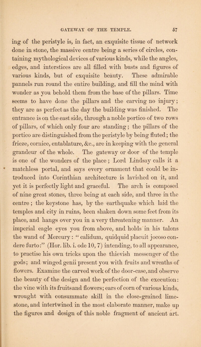 ing of the peristyle is, in fact, an exquisite tissue of network done in stone, the massive centre being a series of circles, con- taining mythological devices of various kinds, while the angles, edges, and interstices are all filled with busts and figures of various kinds, but of exquisite beauty. These admirable pannels run round the entire building, and fill the mind with wonder as you behold them from the base of the pillars. Time seems to have done the pillars and the carving no injury; they are as perfect as the day the building was finished. The entrance is on the east side, through a noble portico of two rows of pillars, of which only four are standing; the pillars of the portico are distinguished from the peristyle by being fluted; the frieze, cornice, entablature, &c., are in keeping with the general grandeur of the whole. The gateway or door of the temple is one of the wonders of the place; Lord Lindsay calls it a matchless portal, and says every ornament that could be in- troduced into Corinthian architecture is lavished on it, and yet it is perfectly light and graceful. The arch is composed of nine great stones, three being at each side, and three in the centre ; the keystone has, by the earthquake which laid the temples and city in ruins, been shaken down some feet from its place, and hangs over you in a very threatening manner. An imperial eagle eyes you from above, and holds in his talons the wand of Mercury : calidum, quidquid placuit jocosocon- dere furto:” (Hor. lib. i. ode 10, 7) intending, to all appearance, to practise his own tricks upon the thievish messenger of the gods; and winged genii present you with fruits and wreaths of flowers. Examine the carved work of the door-case, and observe the beauty of the design and the perfection of the execution: the vine with its fruits and flowers; ears of corn of various kinds, wrought with consummate skill in the close-grained lime- stone, and intertwined in the most elaborate manner, make up the figures and design of this noble fragment of ancient art.