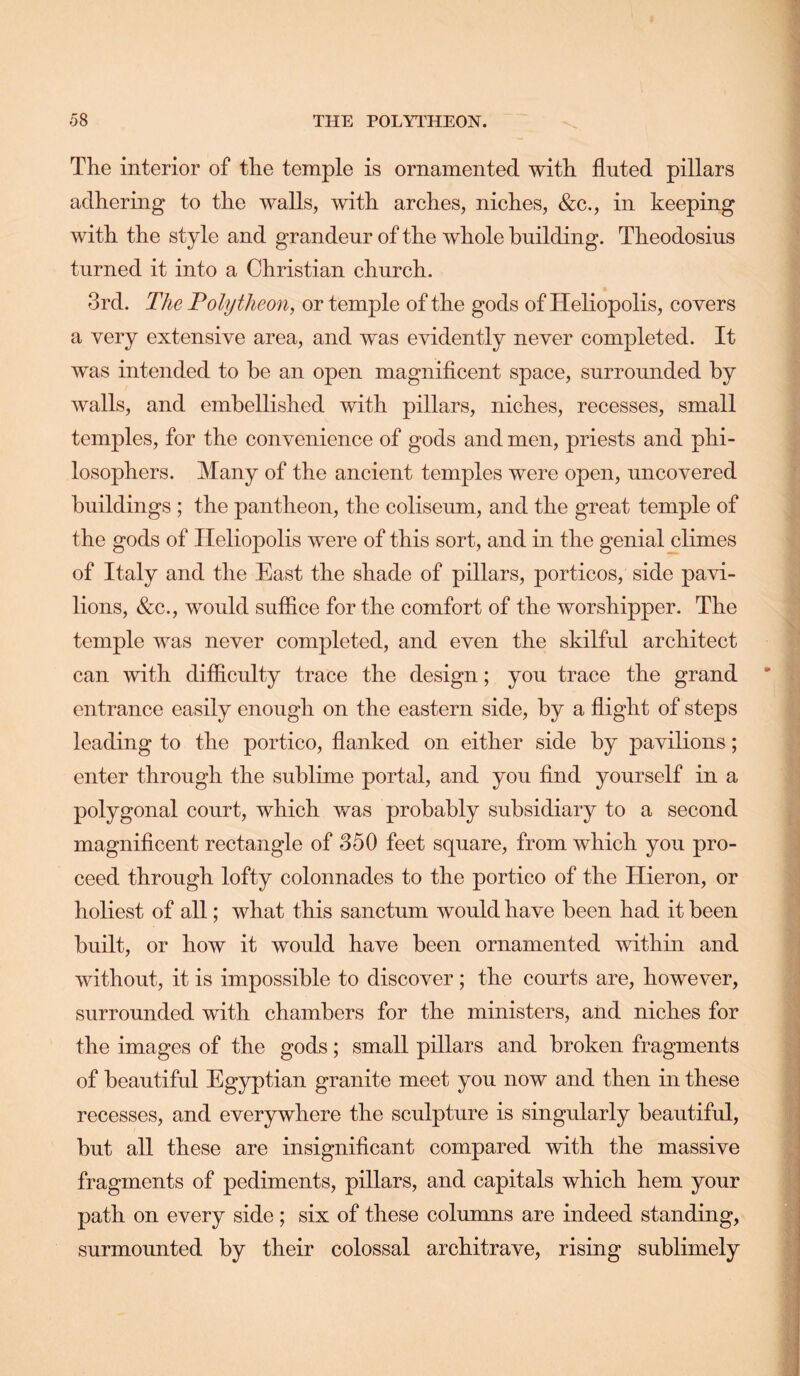 The interior of the temple is ornamented with fluted pillars adhering to the walls, with arches, niches, &c., in keeping with the style and grandeur of the whole building. Theodosius turned it into a Christian church. 3rd. The Polytheon, or temple of the gods of Heliopolis, covers a very extensive area, and was evidently never completed. It was intended to be an open magniflcent space, surrounded by walls, and embellished with pillars, niches, recesses, small temples, for the convenience of gods and men, priests and phi- losophers. Many of the ancient temples were open, uncovered buildings ; the pantheon, the coliseum, and the great temple of the gods of Heliopolis were of this sort, and in the genial climes of Italy and the East the shade of pillars, porticos, side pavi- lions, &c., would sufiice for the comfort of the worshipper. The temple was never completed, and even the skilful architect can with dilflculty trace the design; you trace the grand entrance easily enough on the eastern side, by a flight of steps leading to the portico, flanked on either side by pavilions; enter through the sublime portal, and you And yourself in a polygonal court, which was probably subsidiary to a second magniflcent rectangle of 350 feet square, from which you pro- ceed through lofty colonnades to the portico of the Hieron, or holiest of all; what this sanctum would have been had it been built, or how it would have been ornamented mthin and without, it is impossible to discover ; the courts are, however, surrounded with chambers for the ministers, and niches for the images of the gods; small pillars and broken fragments of beautiful Egyptian granite meet you now and then in these recesses, and everywhere the sculpture is singrdarly beautiful, but all these are insignificant compared with the massive fragments of pediments, pillars, and capitals which hem your path on every side; six of these columns are indeed standing, surmounted by their colossal architrave, rising sublimely