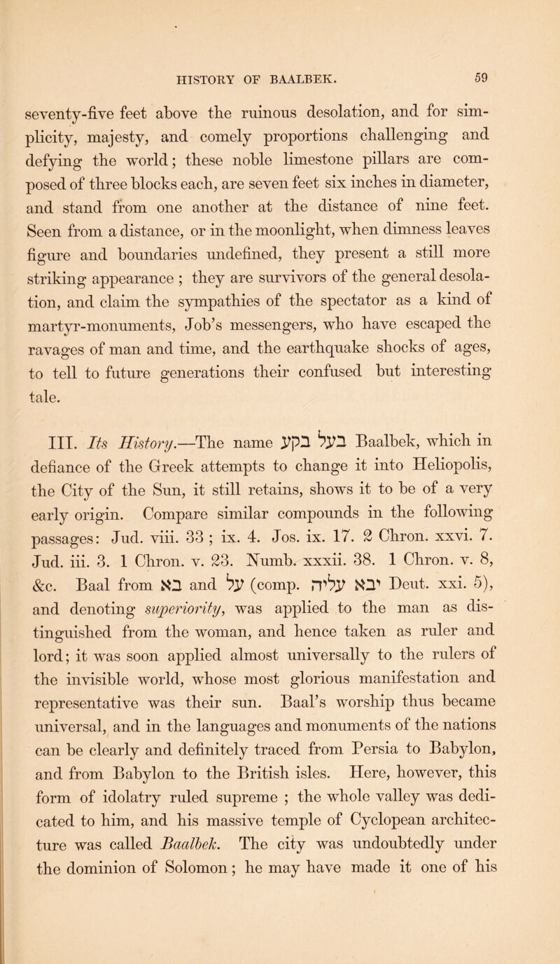 seyenty-five feet above tbe ruinous desolation, and for sim- plicity, majesty, and comely proportions challenging and defying the world; these noble limestone pillars are com- posed of three blocks each, are seven feet six inches in diameter, and stand from one another at the distance of nine feet. Seen from a distance, or in the moonlight, when dimness leaves figure and boundaries undefined, they present a still more striking appearance ; they are survivors of the general desola- tion, and claim the sympathies of the spectator as a kind of martyr-monuments. Job’s messengers, who have escaped the ravages of man and time, and the earthquake shocks of ages, to tell to future generations their confused but interesting tale. III. Its History.—The name Baalbek, which in defiance of the Greek attempts to change it into Heliopolis, the City of the Sun, it still retains, shows it to be of a very early origin. Compare similar compounds in the following passages: Jud. viii. 33 ; ix. 4. Jos. ix. 17. 2 Chron. xxvi. 7. Jud. hi. 3. 1 Chron. v. 23. Numb, xxxii. 38. 1 Chron. v. 8, &c. Baal from K2 and ^37 (comp, KZl*’ Heut. xxi. 5), and denoting superiority, was applied to the man as dis- tinguished from the woman, and hence taken as ruler and lord; it was soon applied almost universally to the rulers of the invisible world, whose most glorious manifestation and representative was their sun. Baal’s worship thus became universal, and in the languages and monuments of the nations can be clearly and definitely traced from Persia to Babylon, and from Babylon to the British isles. Here, however, this form of idolatry ruled supreme ; the whole valley was dedi- cated to him, and his massive temple of Cyclopean architec- ture was called Baalhek. The city was undoubtedly under the dominion of Solomon; he may have made it one of his