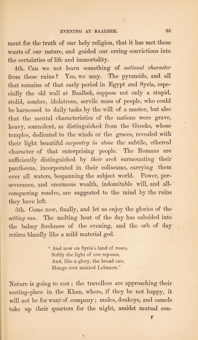 ment for tlie truth of our holy religion, that it has met these wants of our nature, and guided our erring convictions into the certainties of life and immortality. 4th. Can we not learn something of national character from these ruins ? Yes, we may. The pyramids, and all that remains of that early period in Egypt and Syria, espe- cially the old wall at Baalbek, suppose not only a stupid, stolid, sombre, idolatrous, servile mass of people, who could be harnessed to daily tasks by the will of a master, but also that the mental characteristics of the nations were grave, heavy, somnolent, as distinguished from the Greeks, whose temples, dedicated to the winds or the graces, revealed with their light beautiful carpentry in stone the subtile, ethereal character of that enterprising people. The Bomans are sufB.ciently distinguished by their arch surmounting their pantheons, incorporated in their coliseums, carrying them over aU waters, bespanning the subject world. Power, per- severance, and enormous wealth, indomitable wiU, and all- conquering resolve, are suggested to the mind by the ruins they have left. 5th. Come now, finally, and let us enjoy the glories of the setting sun. The melting heat of the day has subsided into the balmy freshness of the evening, and the orb of day retires blandly like a mild material god. “ And now on Syria’s land of roses, Softly the light of eve reposes, And, like a glory, the broad sun. Hangs over sainted Lebanon.” IN'ature is going to rest; the travellers are approaching their resting-place in the Khan, where, if they be not happy, it will not be for want of company; mules, donkeys, and camels take up their quarters for the night, amidst mutual con- r