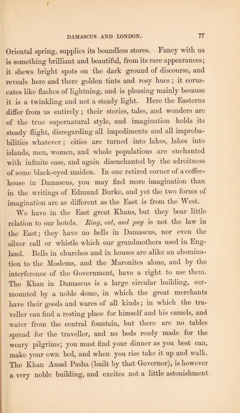 Oriental spring, supplies its boundless stores. Fancy witb us is something brilliant and beautiful, from its rare appearances; it shews bright spots on the dark ground of discourse, and reveals here and there golden tints and rosy hues; it corus- cates like flashes of lightning, and is pleasing mainly because it is a twinkling and not a steady light. Here the Easterns differ from us entirely ; their stories, tales, and wonders are of the true supernatural style, and imagination holds its steady flight, disregarding aU impediments and all improba- bilities whatever; cities are turned into lakes, lakes into islands, men, women, and whole populations are enchanted with inflnite ease, and again disenchanted by the adroitness of some black-eyed maiden. In one retired corner of a coffee- house in Damascus, you may find more imagination than in the writings of Edmund Burke, and yet the two forms of imagination are as different as the East is from the West. We have in the East great Khans, but they bear little relation to our hotels. Ring, eat, and pay is not the law in the East; they have no bells in Damascus, nor even the silver caU or whistle which our grandmothers used in Eng- land. Bells in churches and in houses are alike an abomina- tion to the Moslems, and the Maronites alone, and by the interference of the Government, have a right to use them. The Khan in Damascus is a large circular building, sur- mounted by a noble dome, in which the great merchants have their goods and wares of all kinds; in which the tra- veller can find a resting place for himself and his camels, and water from the central fountain, but there are no tables spread for the traveller, and no beds ready made for the weary pilgrims; you must find your dinner as you best can, make your own bed, and when you rise take it up and walk. The Khan Assad Pasha (built by that Governor), is however a very noble building, and excites not a little astonishment