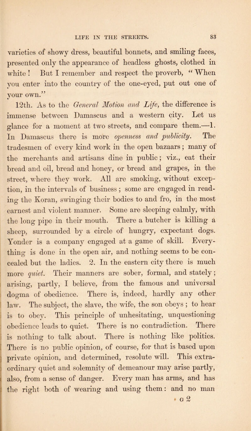 varieties of showy dress, beautiful bonnets, and smiling faces, presented only the appearance of headless ghosts, clothed in white ! But I remember and respect the proverb, When you enter into the country of the one-eyed, put out one of your own.’’ 12th. As to the General Motion and Life, the difference is immense between Damascus and a western city. Let us glance for a moment at two streets, and compare them.—1. In Damascus there is more o])enness and publicity. The tradesmen of every kind work in the open bazaars; many of the merchants and artisans dine in public; viz., eat their bread and oil, bread and honey, or bread and grapes, in the street, where they work. All are smoking, without excep- tion, in the intervals of business ; some are engaged in read- ing the Koran, swinging their bodies to and fro, in the most earnest and violent manner. Some are sleeping calmly, with the long pipe in their mouth. There a butcher is killing a sheep, surrounded by a circle of hungry, expectant dogs. Yonder is a company engaged at a game of skill. Every- thing is done in the open air, and nothing seems to be con- cealed but the ladies. 2. In the eastern city there is much more quiet. Their manners are sober, formal, and stately; arising, partly, I believe, from the famous and universal I dogma of obedience. There is, indeed, hardly any other : law. The subject, the slave, the wife, the son obeys ; to hear I is to obey. This principle of unhesitating, unquestioning obedience leads to quiet. There is no contradiction. There ii is nothing to talk about. There is nothing like politics, i There is no public opinion, of course, for that is based upon ij private opinion, and determined, resolute will. This extra- j ordinary quiet and solemnity of demeanour may arise partly, j! also, from a sense of danger. Every man has arms, and has I the right both of wearing and using them: and no man