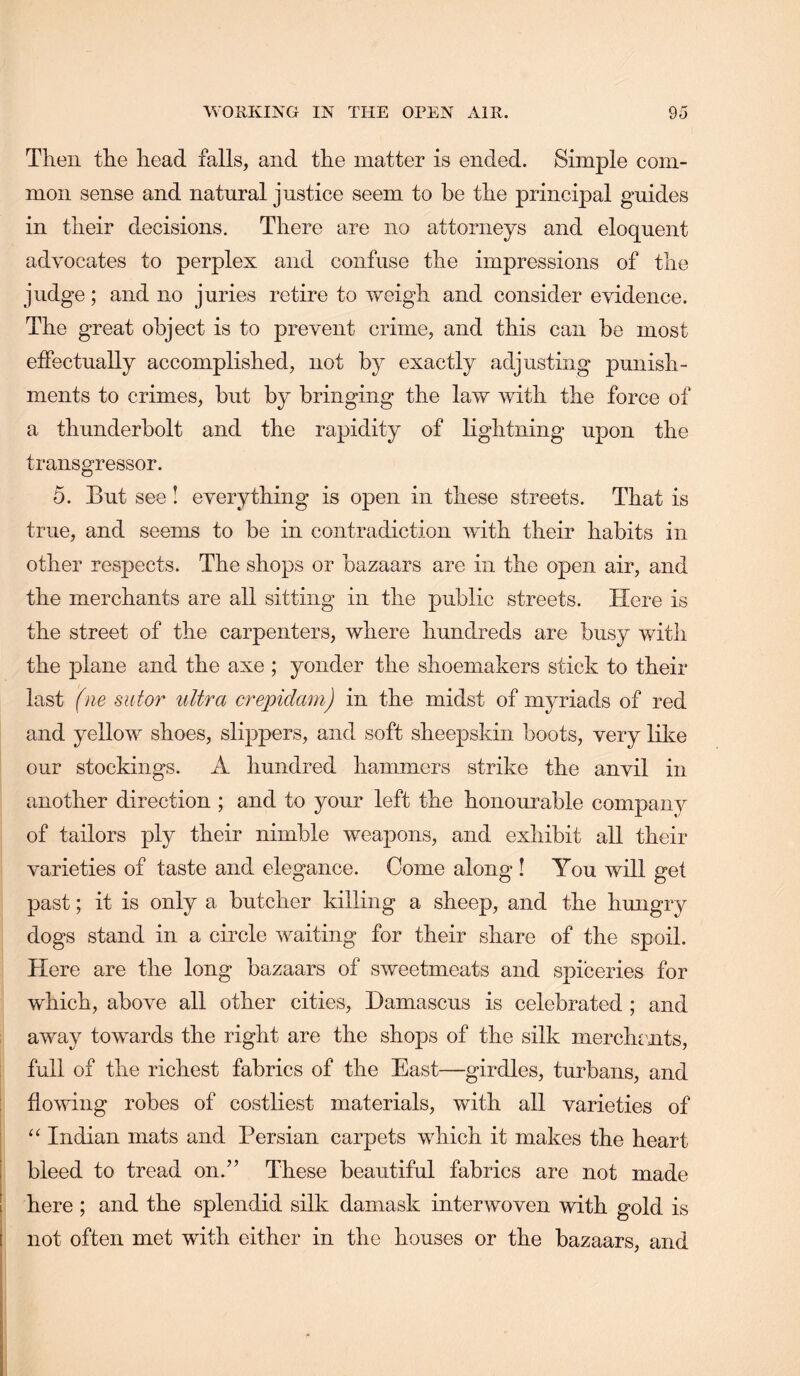 Then the head falls, and the matter is ended. Simple com- mon sense and natural justice seem to be the principal guides in their decisions. There are no attorneys and eloquent advocates to perplex and confuse the impressions of the judge; and no juries retire to weigh and consider evidence. The great object is to prevent crime, and this can be most effectually accomplished, not by exactly adjusting punish- ments to crimes, but by bringing the law with the force of a thunderbolt and the rapidity of lightning upon the transgressor. 5. But see! everything is open in these streets. That is true, and seems to be in contradiction with their habits in other respects. The shops or bazaars are in the open air, and the merchants are all sitting in the public streets. Here is the street of the carpenters, where hundreds are busy with the plane and the axe ; yonder the shoemakers stick to their last (ne sutor ultra crepidarn) in the midst of myriads of red and yellow shoes, slqipers, and soft sheepskin boots, very like our stockings. A hundred hammers strike the anvil in another direction ; and to your left the honourable company of tailors ply their nimble weapons, and exhibit all their varieties of taste and elegance. Come along! You will get past; it is only a butcher killing a sheep, and the hmigry dogs stand in a circle waiting for their share of the spoil. Here are the long bazaars of sweetmeats and spiceries for which, above all other cities, Damascus is celebrated ; and away towards the right are the shops of the silk merchrnts, full of the richest fabrics of the East—girdles, turbans, and i flowing robes of costliest materials, with all varieties of : Indian mats and Persian carpets which it makes the heart I bleed to tread on.” These beautiful fabrics are not made I here ; and the splendid silk damask interwoven with gold is 1 not often met with either in the houses or the bazaars, and