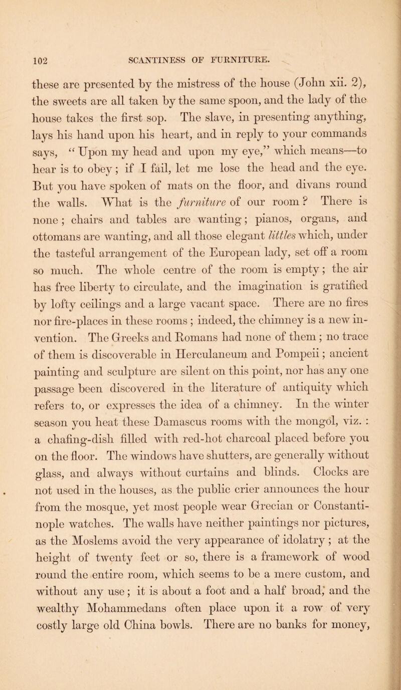 these are presented by the mistress of the house (John xii. 2), the sweets are all taken by the same spoon, and the lady of the house takes the first sop. The slave, in presenting anything, lays his hand upon his heart, and in reply to your commands says, Upon my head and upon my eye,” which means—to hear is to obey; if I fail, let me lose the head and the eye. But you have spoken of mats on the floor, and divans round the walls. What is the furniture of our room ? There is none ; chairs and tables are wanting; pianos, organs, and ottomans are wanting, and all those elegant littles which, under the tasteful arrangement of the European lady, set off a room so much. The whole centre of the room is empty; the air has free liberty to circulate, and the imagination is gratified by lofty ceilings and a large vacant space. There are no fires nor fire-places in these rooms ; indeed, the chimney is a new in- vention. The Greeks and Eomans had none of them; no trace of them is discoverable in Herculaneum and Pompeii; ancient painting and sculpture are silent on this point, nor has any one passage been discovered in the literature of antiquity which refers to, or expresses the idea of a chimney. In the winter season you heat these Damascus rooms with the mongol, viz. : a chafing-dish filled with red-hot charcoal placed before you on the floor. The windows have shutters, are generally without glass, and always without curtains and blinds. Clocks are not used in the houses, as the public crier announces the hour from the mosque, yet most people wear Grecian or Constanti- nople watches. The walls have neither paintings nor pictures, as the Moslems avoid the very appearance of idolatry ; at the height of twenty feet or so, there is a framework of wood round the entire room, which seems to he a mere custom, and without any use; it is about a foot and a half broad,’ and the wealthy Mohammedans often place upon it a row of very costly large old China bowls. There are no banks for money,