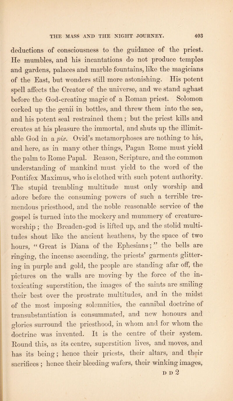 deductions of consciousness to tlie guidance of the priest. He mumbles, and his incantations do not produce temples and gardens, palaces and marble fountains, like the magicians of the East, but wonders still more astonishing. His potent spell affects the Creator of the universe, and we stand aghast before the God-creating magic of a Homan priest. Solomon corked up the genii in bottles, and threw them into the sea, and his potent seal restrained them; but the priest kills and creates at his pleasure the immortal, and shuts up the illimit- able God in a pix. Ovid’s metamorphoses are nothing to his, and here, as in many other things. Pagan Pome must yield the palm to Pome Papal. Peason, Scripture, and the common understanding of mankind must yield to the word of the Pontifex Maximus, who is clothed with such potent authority. The stupid trembling multitude must only worship and adore before the consuming powers of such a terrible tre- mendous priesthood, and the noble reasonable service of the gospel is turned into the mockery and mummery of creature- worship ; the Preaden-god is lifted up, and the stolid multi- tudes shout like the ancient heathens, by the space of two hours, ‘‘ Great is Diana of the Ephesians; ” the bells are ringing, the incense ascending, the priests’ garments glitter- ing in purple and gold, the people are standing afar off, the pictures on the walls are moving by the force of the in- toxicating superstition, the images of the saints are smiling their best over the prostrate multitudes, and in the midst of the most imposing solemnities, the cannibal doctrine of transubstantiation is consummated, and new honours and glories surround the priesthood, in whom and for whom the doctrine was invented. It is the centre of their system. Pound this, as its centre, superstition lives, and moves, and has its being; hence their priests, their altars, and their sacrifices ; hence their bleeding wafers, their winking images, H D 2