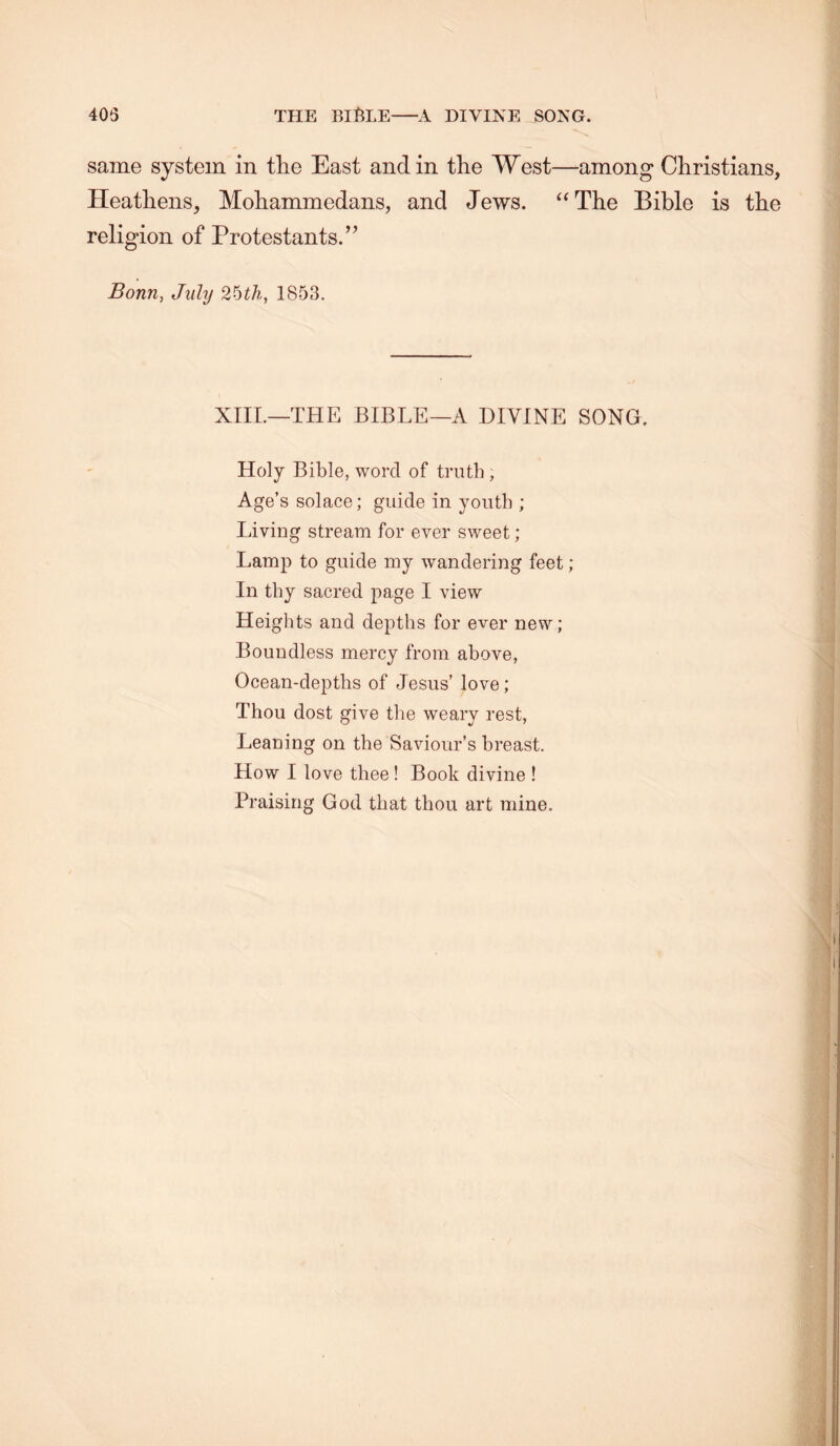 405 THE BIME A DIVINE SONG. same system in the East and in the West—among Christians, Heathens, Mohammedans, and Jews. “The Bible is the religion of Protestants.” Bonn, July 1853. XIIL—THE BIBLE—A DIVINE SONG. Holy Bible, word of truth, Age’s solace; guide in youth ; Living stream for ever sweet; Lamp to guide my wandering feet; In thy sacred page I view Heights and depths for ever new; Boundless mercy from above, Ocean-depths of Jesus’ love; Thou dost give the weary rest. Leaning on the Saviour’s breast. How I love thee ! Book divine ! Praising God that thou art mine.