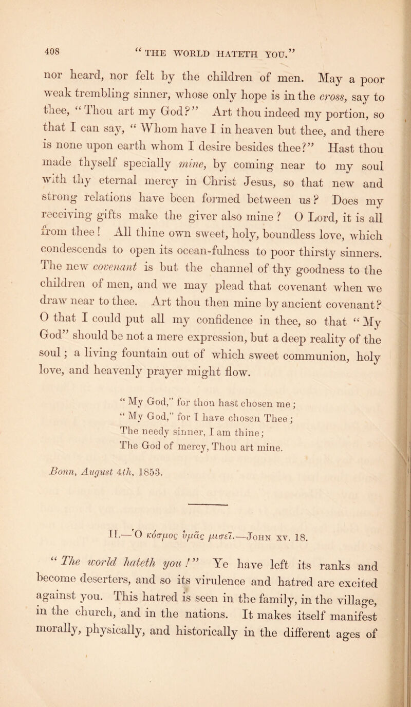 nor liGcird., nor folt by tlio cliildron of mon. JVIay a poor weak trembling sinner, whose only hope is in the cross, say to tnee, ^‘Thon art my God?’^ Art thou indeed my portion, so that I can say, '' Whom have I in heaven but thee, and there IS none upon earth whom Z desire besides thee?^^ JZast thou made thyself specially mine, by coming near to my soul wdh thy eternal mercy in Christ Jesus, so that new and strong relations have been formed between us ? Does my receiving gifts make the giver also mine ? 0 Lord, it is all from thee! All thine own sweet, holy, boundless love, which condescends to open its ocean-fulness to poor thirsty sinners. The new covenant is but the channel of thy goodness to the children of men, and we may plead that covenant when we draw near to thee. Art thou then mine by ancient covenant ? 0 that I could put all my confidence in thee, so that My God” should be not a mere expression, but a deep reality of the soul a living fountain out of which sweet communion, holy love, and heavenly prayer might flow. “ My God,” for tliou hast chosen me ; “ My God,” for I have chosen Thee ; The needy sinner, I am thine; The God of mercy. Thou art mine. Bonn, August 4.th, 1853, II.—'O KoafioQ vjuaQ fuorel.—John xv. 18. ‘‘The icorld liateth you!'’ Ye have left its ranks and become deserters, and so its virulence and hatred are excited against you. This hatred is seen in the family, in the village, in the church, and in the nations. It makes itself manifest morally, physically, and historically in the different ages of