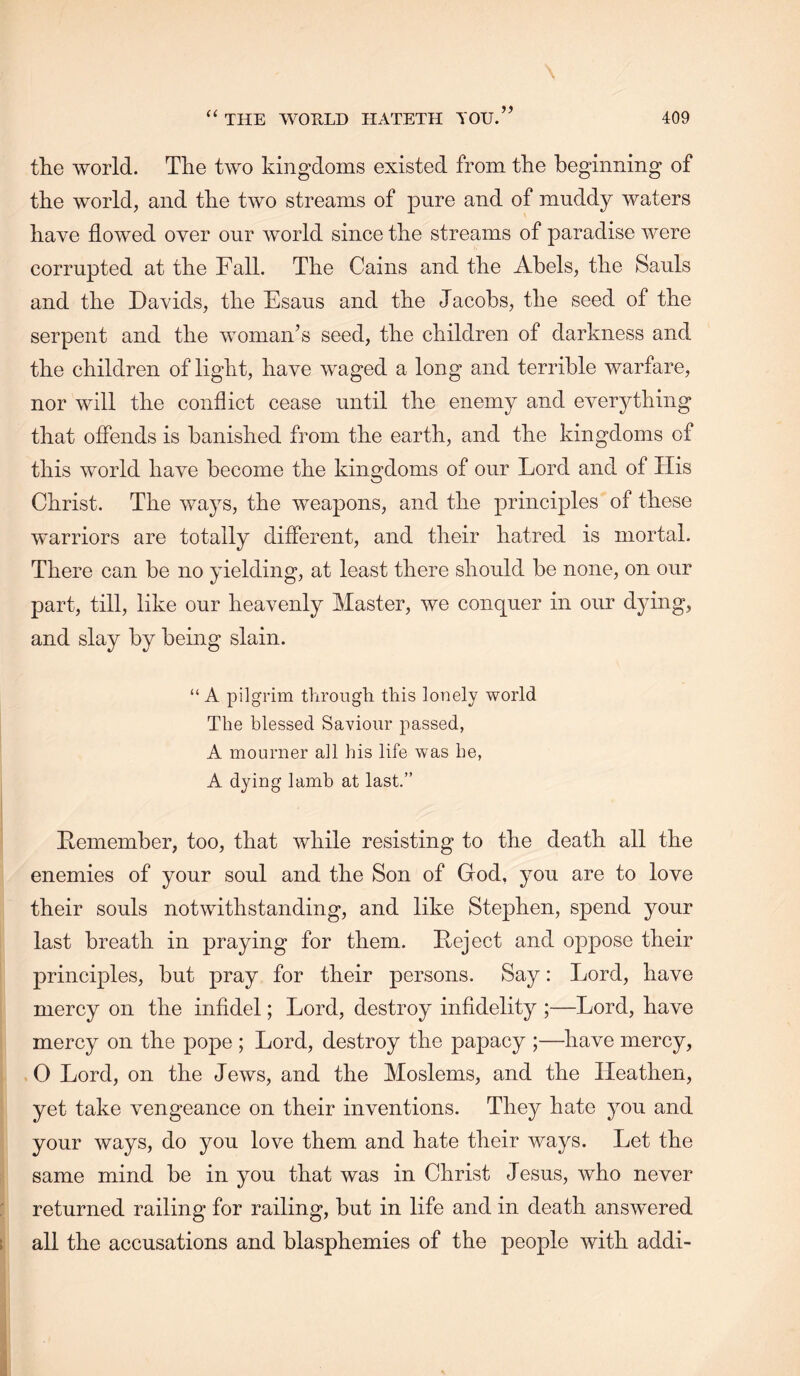 (( the world. The two kingdoms existed from the beginning of the world, and the two streams of pure and of muddy waters have flowed over our world since the streams of paradise were corrupted at the Fall. The Cains and the Abels, the Sauls and the Davids, the Esaus and the Jacobs, the seed of the serpent and the woman’s seed, the children of darkness and the children of light, have waged a long and terrible warfare, nor will the conflict cease until the enemy and everything that offends is banished from the earth, and the kingdoms of this world have become the kingdoms of our Lord and of His Christ. The ways, the weapons, and the principles of these warriors are totally different, and their hatred is mortal. There can be no yielding, at least there should be none, on our part, till, like our heavenly Master, we conquer in our dying, and slay by being slain. “ A pilgrim through this lonely world The blessed Saviour passed, A mourner all his life was be, A dying lamb at last.” Hemember, too, that while resisting to the death all the enemies of your soul and the Son of God, you are to love their souls notwithstanding, and like Stephen, spend your last breath in praying for them. Deject and oppose their principles, but pray for their persons. Say: Lord, have mercy on the infidel; Lord, destroy infidelity ;—Lord, have mercy on the pope ; Lord, destroy the papacy ;—have mercy, .0 Lord, on the Jews, and the Moslems, and the Heathen, yet take vengeance on their inventions. They hate ymu and j your ways, do you love them and hate their ways. Let the same mind be in you that was in Christ Jesus, who never returned railing for railing, but in life and in death answered all the accusations and blasphemies of the people with addi-