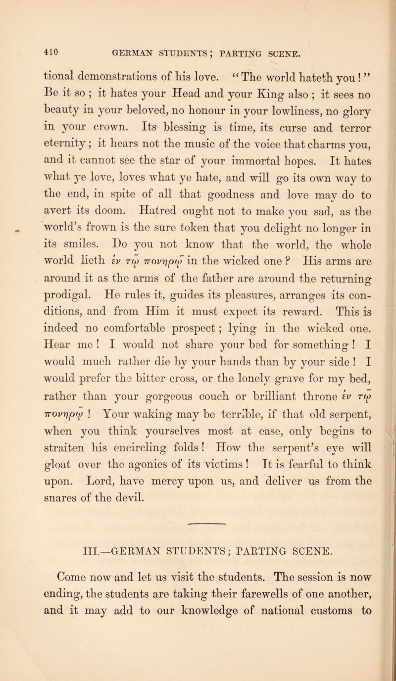tional demonstrations of his love. The world hateth you! ’’ Be it so ; it hates your Head and your King also ; it sees no beauty in your beloved, no honour in your loAvliness, no glory in your crown. Its blessing is time, its curse and terror eternity; it hears not the music of the voice that charms you, and it cannot see the star of your immortal hopes. It hates what ye love, loves what ye hate, and will go its own way to the end, in spite of all that goodness and love may do to avert its doom. Hatred ought not to make you sad, as the world’s frown is the sure token that you delight no longer in its smiles. Do you not know that the world, the whole world lieth ev tio Trourjptf in the wicked one ? His arms are around it as the arms of the father are around the returning prodigal. He rules it, guides its pleasures, arranges its con- ditions, and from Him it must expect its reward. This is indeed no comfortable prospect; lying in the wicked one. Hear me ! I would not share your bed for something ! I would much rather die by your hands than by your side ! I would prefer the bitter cross, or the lonely grave for my bed, rather than your gorgeous couch or brilliant throne rw TTovr^fKj) ! Your waking may be terrible, if that old serpent, when you think yourselves most at ease, only begins to straiten his encircling folds! How the serpent’s eye will gloat over the agonies of its victims ! It is fearful to think upon. Lord, have mercy upon us, and deliver us from the snares of the devil. III.—GERMAN STUDENTS; PARTING SCENE. Come now and let us visit the students. The session is now ending, the students are taking their farewells of one another, and it may add to our knowledge of national customs to