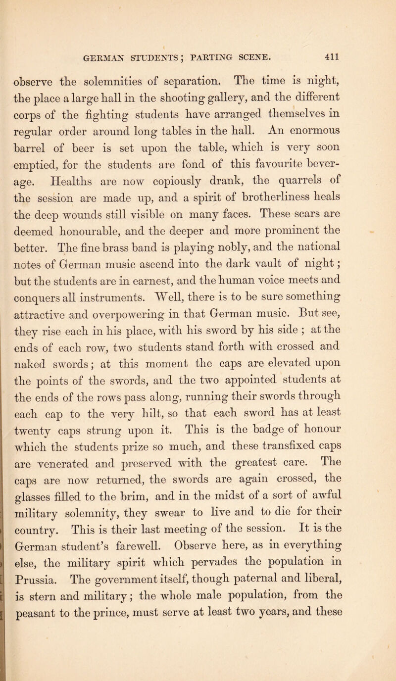 observe tbe solemnities of separation. The time is night, the place a large hall in the shooting gallery, and the different corps of the fighting students have arranged themselves in regular order around long tables in the hall. An enormous barrel of beer is set upon the table, which is very soon emptied, for the students are fond of this favourite bever- age. Healths are now copiously drank, the quarrels of the session are made up, and a spirit of brotherliness heals the deep wounds still visible on many faces. These scars are deemed honourable, and the deeper and more prominent the better. The fine brass band is playing nobly, and the national notes of German music ascend into the dark vault of night; but the students are in earnest, and the human voice meets and conquers all instruments. Well, there is to be sure something attractive and overpowering in that German music. But see, they rise each in his place, with his sword by his side ; at the ends of each row, two students stand forth with crossed and naked swords; at this moment the caps are elevated upon the points of the swords, and the two appointed students at the ends of the rows pass along, running their swords through each cap to the very hilt, so that each sword has at least twenty caps strung upon it. This is the badge of honour which the students prize so much, and these transfixed caps are venerated and preserved with the greatest care. The caps are now returned, the swords are again crossed, the glasses filled to the brim, and in the midst of a sort of awful military solemnity, they swear to live and to die for their country. This is their last meeting of the session. It is the German student’s farewell. Observe here, as in everything else, the military spirit which pervades the population in Prussia. The government itself, though paternal and liberal, is stern and military; the whole male population, from the peasant to the prince, must serve at least two years, and these