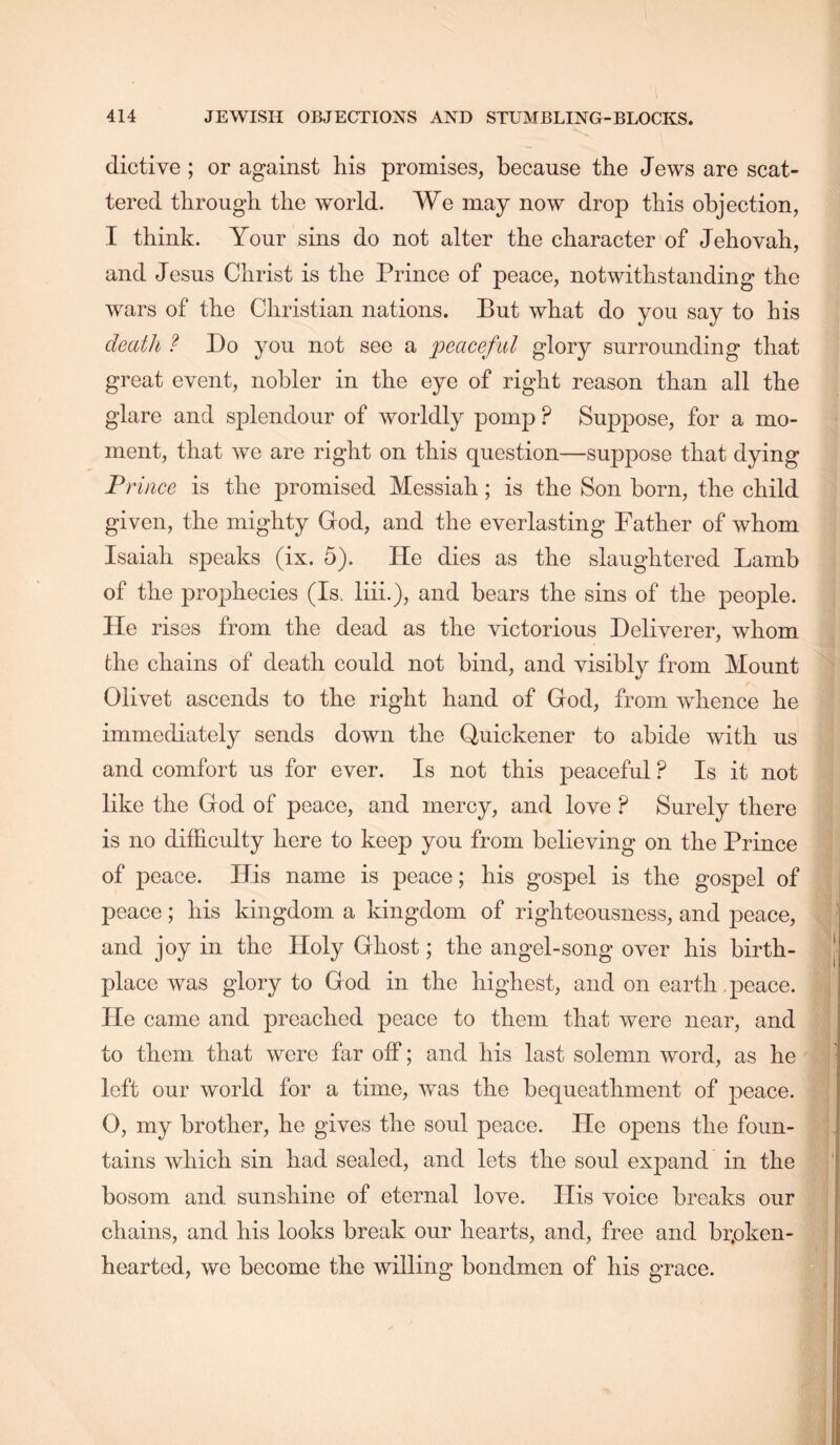 dictive ; or against his promises, because the Jews are scat- tered through the world. We may now drop this objection, I think. Your sins do not alter the character of Jehovah, and Jesus Christ is the Prince of peace, notwithstanding the wars of the Christian nations. But what do you say to his death ? Do you not see a peaceful glory surrounding that great event, nobler in the eye of right reason than all the glare and splendour of worldly pomp ? Suppose, for a mo- ment, that we are right on this question—suppose that dying Prince is the promised Messiah; is the Son born, the child given, the mighty God, and the everlasting Father of whom Isaiah speaks (ix. 5). He dies as the slaughtered Lamb of the prophecies (Is. liii.), and bears the sins of the people. He rises from the dead as the victorious Deliverer, whom the chains of death could not bind, and visibly from Mount Olivet ascends to the right hand of God, from whence he immediately sends down the Quickener to abide with us and comfort us for ever. Is not this peaceful ? Is it not like the God of peace, and mercy, and love ? Surely there is no difficulty here to keep you from believing on the Prince of peace. His name is peace; his gospel is the gospel of peace; his kingdom a kingdom of righteousness, and peace, and joy in the Holy Ghost; the angel-song over his birth- place was glory to God in the highest, and on earth .peace. He came and preached peace to them that were near, and to them that were far off; and his last solemn word, as he left our world for a time, was the bequeathment of peace. 0, my brother, he gives the soul peace. He opens the foun- tains which sin had sealed, and lets the soul expand in the bosom and sunshine of eternal love. His voice breaks our chains, and his looks break our hearts, and, free and brpken- hearted, we become the willing bondmen of his grace.