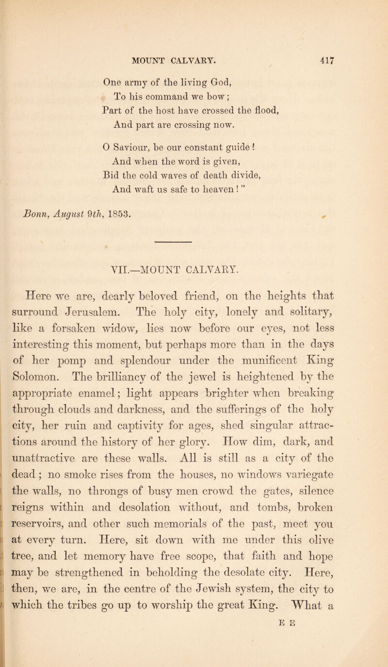 One army of the living God, To his command we bow; Part of the host have crossed the flood, And part are crossing now. 0 Saviour, he our constant guide! And when the word is given. Bid the cold waves of death divide. And waft us safe to heaven! ” Bonn, August 1853. VII.—MOUNT CALVAKY. Here we are, dearly beloved friend, on tbe lieigbts that surround Jerusalem. The holy city, lonely and solitary, like a forsaken widow, lies now before our eyes, not less interesting this moment, but perhaps more than in the days of her pomp and splendour under the munificent King Solomon. The brilliancy of the jewel is heightened by the appropriate enamel; light appears brighter when breaking through clouds and darkness, and the sufferings of the holy city, her ruin and captivity for ages, shed singular attrac- tions around the history of her glory. How dim, dark, and unattractive are these walls. All is still as a city of the dead; no smoke rises from the houses, no windows variegate i the walls, no throngs of busy men crowd the gates, silence I reigns within and desolation without, and tombs, broken : reservoirs, and other such memorials of the past, meet you t at every turn. Here, sit down with me under this olive r tree, and let memory have free scope, that faith and hope [ may be strengthened in beholding the desolate city. Here, . then, we are, in the centre of the Jewish system, the city to / which the tribes go up to worship the great King. What a E E