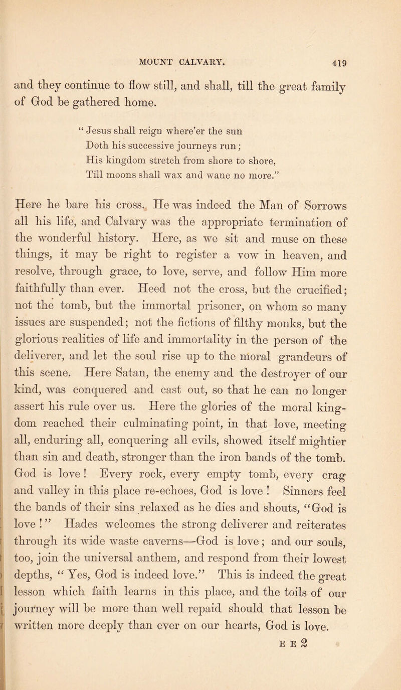 and they continue to flow still, and shall, till the great family of God be gathered home. “ Jesus shall reign where’er the sun Doth his successive journeys run; His kingdom stretch from shore to shore, Till moons shall wax and wane no more.” Here he bare his cross. He was indeed the Man of Sorrows all his life, and Calvary was the appropriate termination of the wonderful history. Here, as we sit and muse on these things, it may be right to register a vow in heaven, and resolve, through grace, to love, serve, and follow Him more faithfully than ever. Heed not the cross, but the crucified; not the tomb, but the immortal prisoner, on whom so many issues are suspended; not the fictions of filthy monks, but the glorious realities of life and immortality in the person of the deliverer, and let the soul rise up to the moral grandeurs of this scene. Here Satan, the enemy and the destroyer of our kind, was conquered and cast out, so that he can no longer assert his rule over us. Here the glories of the moral king- dom reached their culminating point, in that love, meeting all, enduring all, conquering all evils, showed itself mightier than sin and death, stronger than the iron bands of the tomb. God is love ! Every rock, every empty tomb, every crag and valley in this place re-echoes, God is love I Sinners feel the bands of their sins relaxed as he dies and shouts, ^^God is . love ! ’’ Hades welcomes the strong deliverer and reiterates r through its wide waste caverns—God is love; and our souls, \ too, join the universal anthem, and respond from their lowest ) depths, Yes, God is indeed love.’^ This is indeed the great I lesson which faith learns in this place, and the toils of our ( journey will be more than well repaid should that lesson be ? written more deeply than ever on our hearts, God is love. E E 2