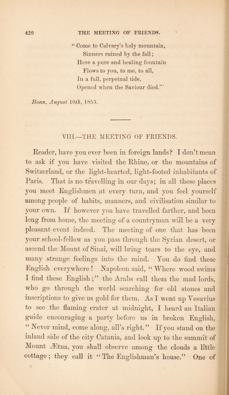 “ Come to Calvary’s holy mountain. Sinners ruined by the fall; Here a pure and healing fountain Flows to you, to me, to all, In a full, perpetual tide. Opened when the Saviour died.” Bonn, August IQth, 185<‘h VIII.—THE MEETING OF FRIENDS. Reader, have you ever been in foreign lands ? I don’t mean to ask if you have visited the Rliine, or the mountains of Switzerland, or the light-hearted, light-footed inhahitants of Paris. That is no travelling in our days; in all these places you meet Englishmen at every turn, and you feel yourself among people of habits, manners, and civilisation similar to your own. If however you have travelled farther, and been long from home, the meeting of a countryman will be a very pleasant event indeed. The meeting of one that has been your school-fellow as you pass through the Syrian desert, or ascend the Mount of Sinai, will bring tears to the eye, and many strange feelings into the mind. You do find these English everywhere ! Yapoleon said, “ Where wood swims I find these English;” the Arabs call them the mad lords, who go through the world searching for old stones and inscriptions to give us gold for them. As I went up Vesuvius to see the flaming crater at midnight, I heard an Italian guide encouraging a party before us in broken English, “ Never mind, come along, all’s right.” If yon stand on the inland side of the city Catania, and look up to the summit of Mount M5tna, you shall observe among the clouds a little cottage ; they call it The Englishman’s house.” One of