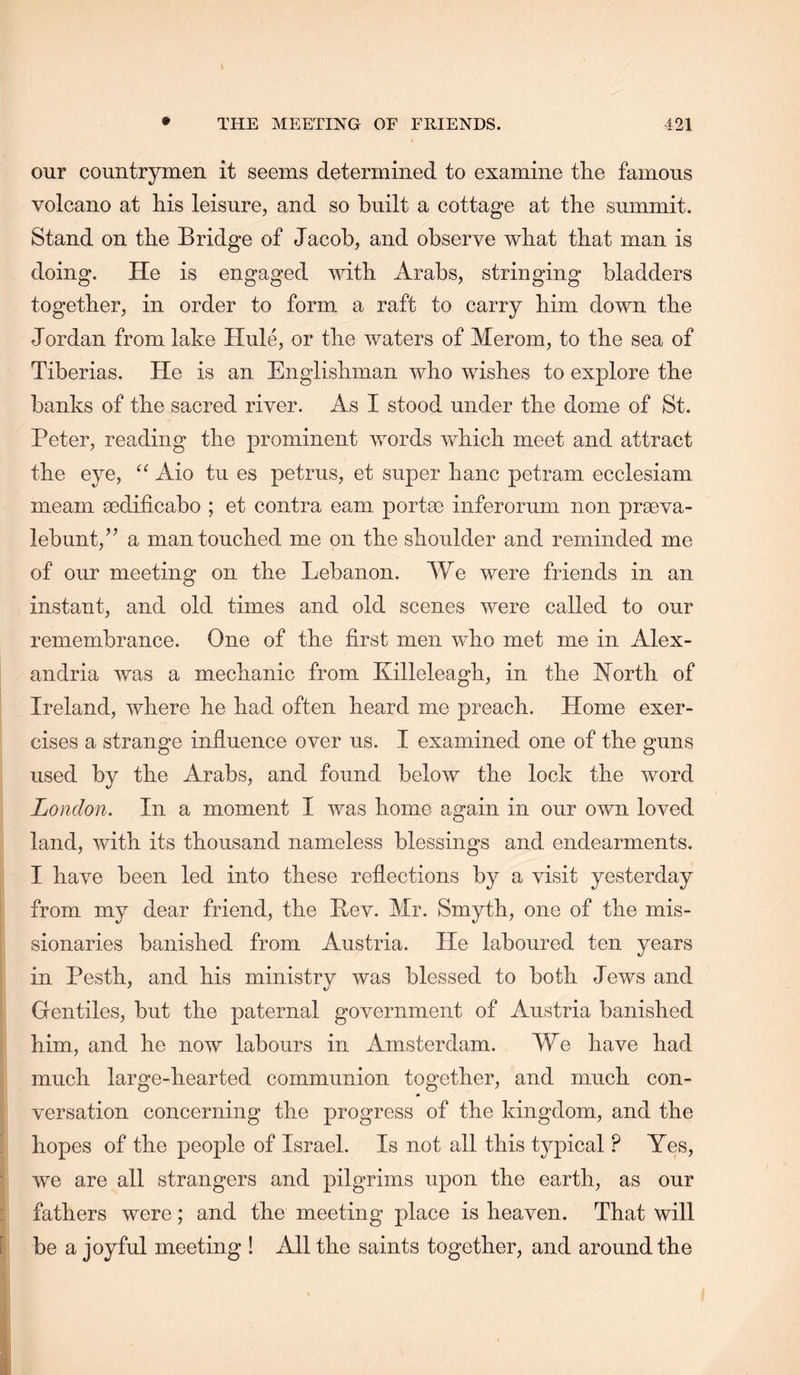 our countrymen it seems determined to examine the famous volcano at his leisure, and so built a cottage at the summit. Stand on the Bridge of Jacob, and observe what that man is doing. He is engaged with Arabs, stringing bladders together, in order to form a raft to carry him down the Jordan from lake Hule, or the waters of Merom, to the sea of Tiberias. He is an Englishman who wishes to explore the banks of the sacred river. As I stood under the dome of St. Peter, reading the prominent words which meet and attract the eye, Aio tu es petrus, et super hanc petram ecclesiam meam aedificabo ; et contra earn portae inferorum non praeva- lebunt,’^ a man touched me on the shoulder and reminded me of our meeting on the Lebanon. We were friends in an instant, and old times and old scenes were called to our remembrance. One of the first men who met me in Alex- andria was a mechanic from Killeleagh, in the I^orth of Ireland, where he had often heard me preach. Home exer- cises a strange influence over us. I examined one of the guns used by the Arabs, and found below the lock the word London. In a moment I was home again in our own loved land, with its thousand nameless blessings and endearments. I have been led into these reflections by a visit yesterday from my dear friend, the Rev. Mr. Smyth, one of the mis- sionaries banished from Austria. He laboured ten years in Pesth, and his ministry was blessed to both Jews and Gentiles, but the paternal government of Austria banished him, and he now labours in Amsterdam. We have had much large-hearted communion together, and much con- “ versation concerning the progress of the kingdom, and the hopes of the people of Israel. Is not all this typical ? Yes, ■ we are all strangers and pilgrims upon the earth, as our i fathers were; and the meeting place is heaven. That will I be a joyful meeting ! All the saints together, and around the