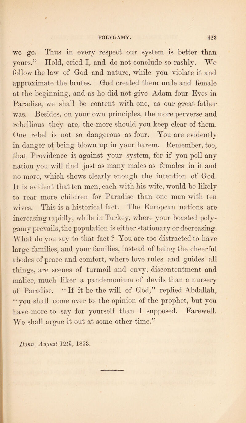 we go. Thus in every respect our system is better than yours.’^ Hold, cried I, and do not conclude so rashly. We follow the law of God and nature, while you violate it and approximate the brutes. God created them male and female at the beginning, and as he did not give Adam four Eves in Paradise, we shall be content with one, as our great father was. Besides, on your own principles, the more perverse and rebellious they are, the more should you keep clear of them. One rebel is not so dangerous as four. You are evidently in danger of being blown up in your harem. Pemember, too, that Providence is against your system, for if you poll any nation you will find just as many males as females in it and no more, which shows clearly enough the intention of God. It is evident that ten men, each with his wife, would be likely to rear more children for Paradise than one man with ten wives. This is a historical fact. The European nations are increasing rapidly, while in Turkey, where your boasted poly- gamy prevails, the population is either stationary or decreasing. What do you say to that fact ? You are too distracted to have large families, and your families, instead of being the cheerful abodes of peace and comfort, where love rules and guides all things, are scenes of turmoil and envy, discontentment and malice, much liker a pandemonium of devils than a nursery of Paradise. ^Hf it be the will of God,” replied Abdallah, “ you shall come over to the opinion of the prophet, but you have more to say for yourself than I supposed. Farewell. We shall argue it out at some other time.”