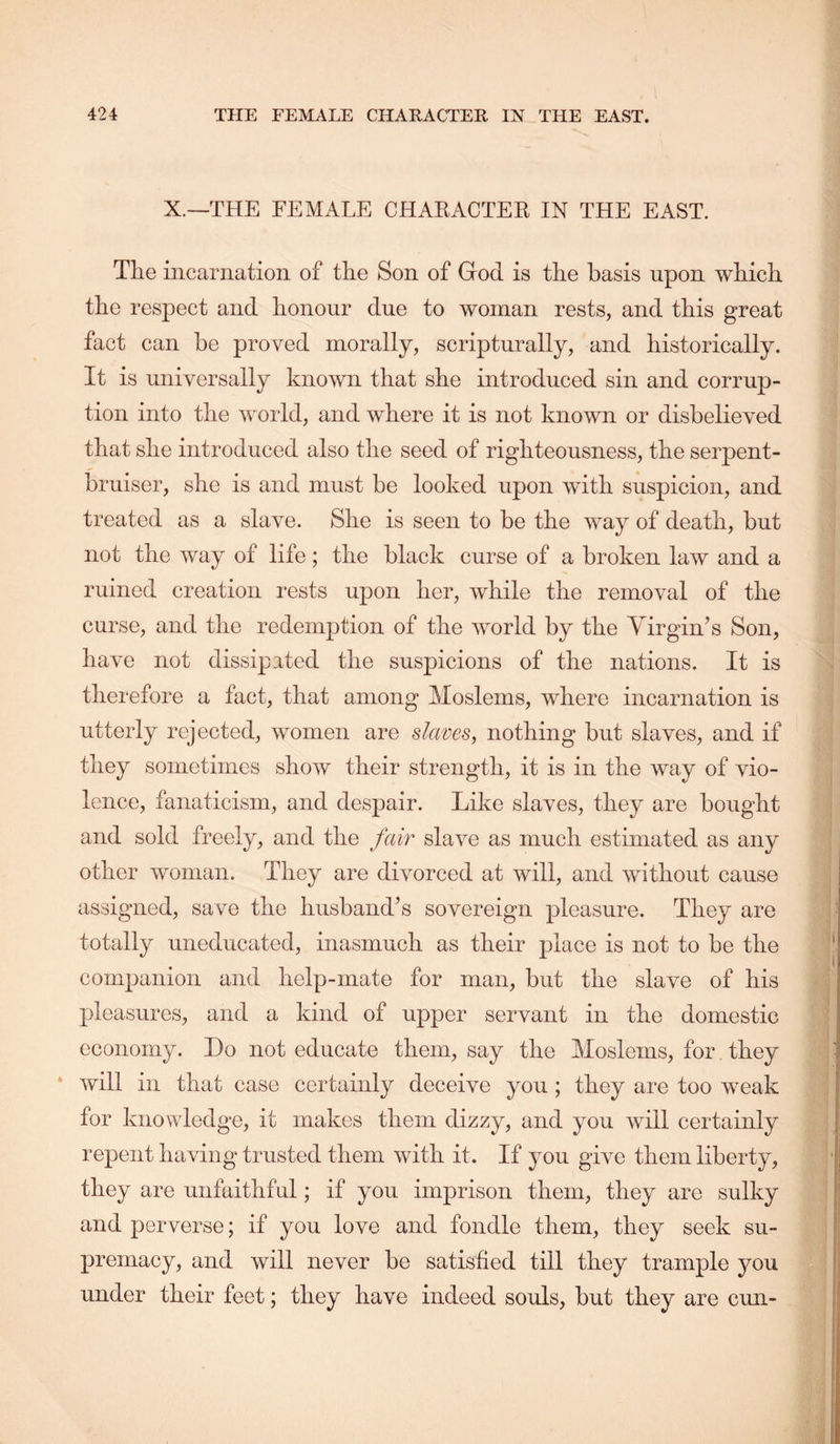 X.—THE FEMALE CHAEACTEK IN THE EAST. TEe incarnation of the Son of God is the basis upon wbicb the respect and honour due to woman rests, and this great fact can be proved morally, scripturally, and historically. It is universally known that she introduced sin and corrup- tion into the world, and where it is not known or disbelieved that she introduced also the seed of righteousness, the serpent- bruiser, she is and must be looked upon with suspicion, and treated as a slave. She is seen to be the way of death, but not the way of life; the black curse of a broken law and a ruined creation rests upon her, while the removal of the curse, and the redemption of the world by the Virgin’s Son, have not dissipated the suspicions of the nations. It is therefore a fact, that among Moslems, where incarnation is utterly rejected, women are slaves, nothing but slaves, and if they sometimes show their strength, it is in the way of vio- lence, fanaticism, and despair. Like slaves, they are bought and sold freely, and the fair slave as much estimated as any other woman. They are divorced at will, and without cause assigned, save the husband’s sovereign pleasure. They are totally uneducated, inasmuch as their place is not to be the companion and help-mate for man, but the slave of his pleasures, and a kind of upper servant in the domestic economy. Do not educate them, say the Moslems, for they ‘ will in that case certainly deceive you ; they are too weak for knowledge, it makes them dizzy, and you will certainly repent having trusted them with it. If you give them liberty, they are unfaithful; if you imprison them, they are sulky and perverse; if you love and fondle them, they seek su- premacy, and will never be satisfied till they trample you under their feet; they have indeed souls, but they are cun-