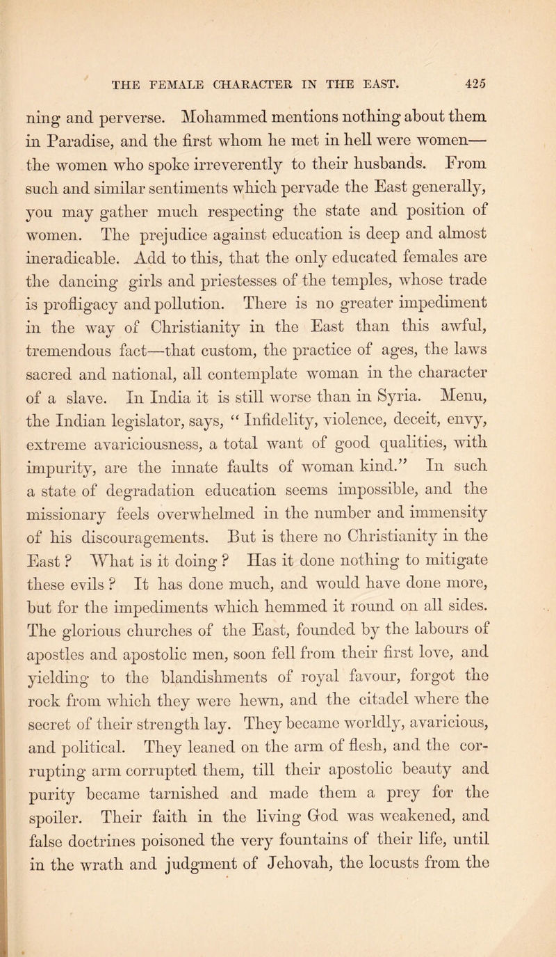 ning and perverse. Moliammed mentions nothing about them in Paradise, and the first whom he met in hell were women— the women who spoke irreverently to their husbands. From such and similar sentiments which pervade the East generally, you may gather much respecting the state and position of women. The prejudice against education is deep and almost ineradicable. Add to this, that the only educated females are the dancing girls and priestesses of the temples, whose trade is profligacy and pollution. There is no greater impediment in the way of Christianity in the East than this awful, tremendous fact—that custom, the practice of ages, the laws sacred and national, all contemplate woman in the character of a slave. In India it is still worse than in Syria. Menu, the Indian legislator, says, Infidelity, violence, deceit, envy, extreme avariciousness, a total want of good qualities, with impurity, are the innate faults of woman kind.’’ In such a state of degradation education seems impossible, and the missionary feels overwhelmed in the number and immensity of his discouragements. Put is there no Christianity in the East ? What is it doing ? Has it done nothing to mitigate these evils ? It has done much, and would have done more, but for the impediments which hemmed it round on all sides. The glorious churches of the East, founded by the labours ot apostles and apostolic men, soon fell from their first love, and yielding to the blandishments of royal favour, forgot the rock from which they were hewn, and the citadel where the secret of their strength lay. They became worldly, avaricious, and political. They leaned on the arm of flesh, and the cor- rupting arm corrupted them, till their apostolic beauty and purity became tarnished and made them a prey for the spoiler. Their faith in the living God was weakened, and false doctrines poisoned the very fountains of their life, until in the wrath and judgment of Jehovah, the locusts from the