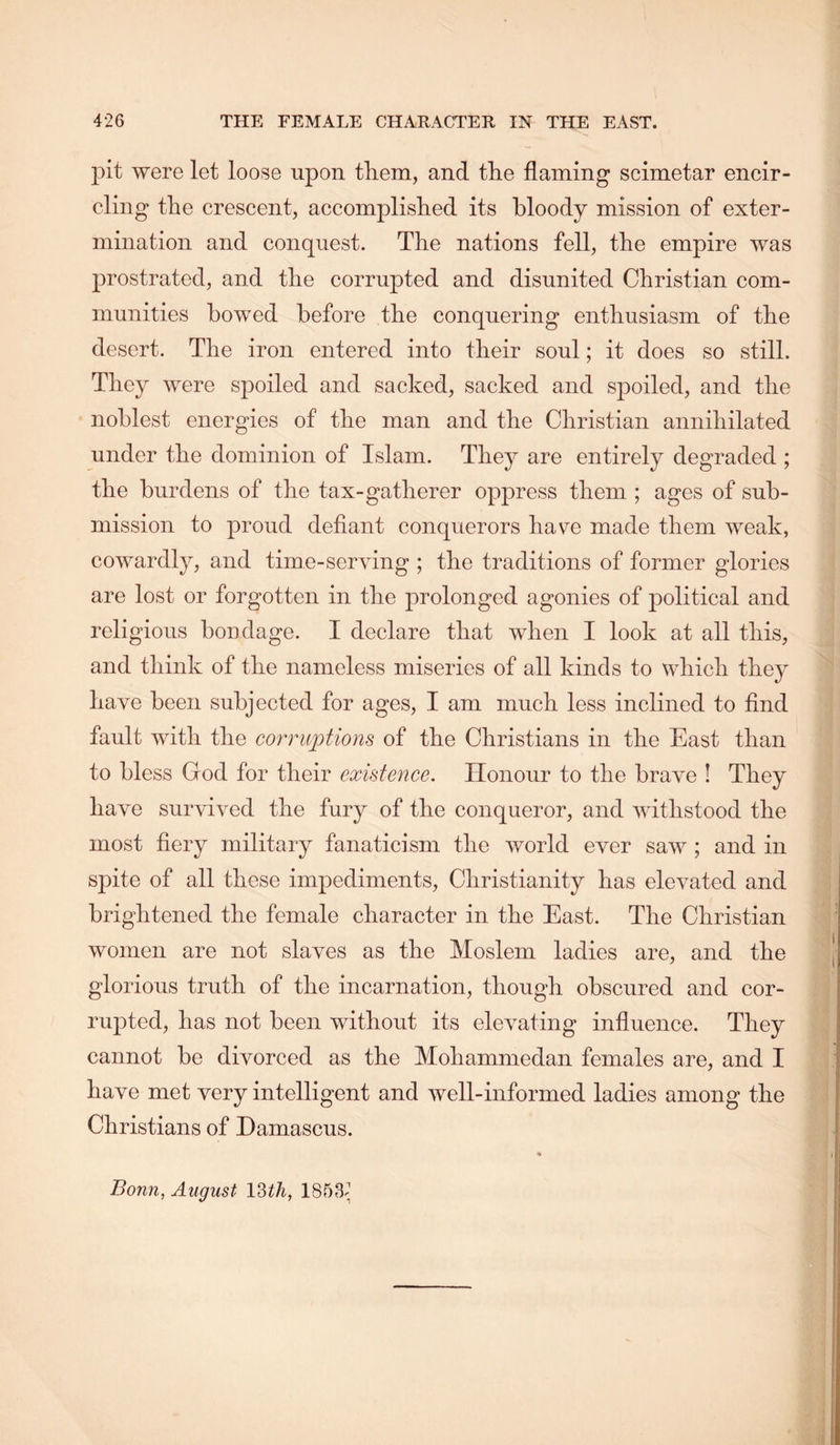 pit were let loose upon them, and the flaming scimetar encir- cling the crescent, accomplished its bloody mission of exter- mination and conquest. The nations fell, the empire was jirostrated, and the corrupted and disunited Christian com- munities bowed before the conquering enthusiasm of the desert. The iron entered into their soul; it does so still. They were spoiled and sacked, sacked and spoiled, and the noblest energies of the man and the Christian annihilated under the dominion of Islam. They are entirely degraded ; the burdens of the tax-gatherer oppress them ; ages of sub- mission to proud defiant conquerors have made them weak, cowardly, and time-serying ; the traditions of former glories are lost or forgotten in the prolonged agonies of political and religious bondage. I declare that when I look at all this, and think of the nameless miseries of all kinds to which they have been subjected for ages, I am much less inclined to find fault with the corruptions of the Christians in the East than to bless God for their existence. Honour to the brave I They have survived the fury of the conqueror, and withstood the most fiery military fanaticism the world ever saw ; and in spite of all these impediments, Christianity has elevated and brightened the female character in the East. The Christian women are not slaves as the Moslem ladies are, and the glorious truth of the incarnation, though obscured and cor- rupted, has not been without its elevating influence. They cannot be divorced as the Mohammedan females are, and I have met very intelligent and well-informed ladies among the Christians of Damascus.