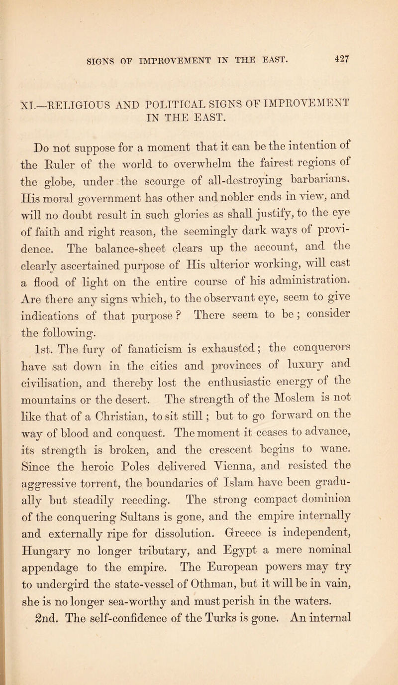 XT.—EELIGIOUS AND POLITICAL SIGNS OF IMPROVEMENT IN THE EAST. Do not suppose for a moment that it can be the intention of the Ruler of the world to overwhelm the fairest regions of the globe, under the scourge of all-destroying barbarians. His moral government has other and nobler ends in view, and will no doubt result in such glories as shall justify, to the eye of faith and right reason, the seemingly dark ways of provi- dence. The balance-sheet clears up the account, and the clearly ascertained purpose of His ulterior working, will cast a flood of light on the entire course of his administration. Are there any signs which, to the observant eye, seem to give indications of that purpose ? There seem to be ; consider the following. 1st. The fury of fanaticism is exhausted; the conquerors have sat down in the cities and provinces of luxury and civilisation, and thereby lost the enthusiastic energy of the mountains or the desert. The strength of the Moslem is not like that of a Christian, to sit still; but to go forward on the way of blood and conquest. The moment it ceases to advance, its strength is broken, and the crescent begins to wane. Since the heroic Poles delivered Vienna, and resisted the aggressive torrent, the boundaries of Islam have been gradu- ally but steadily receding. The strong compact dominion of the conquering Sultans is gone, and the empire internally and externally ripe for dissolution. Greece is independent, Hungary no longer tributary, and Egypt a mere nominal appendage to the empire. The European powers may try to undergird the state-vessel of Othman, but it will, be in vain, she is no longer sea-worthy and must perish in the waters. 2nd. The self-confidence of the Turks is gone. An internal