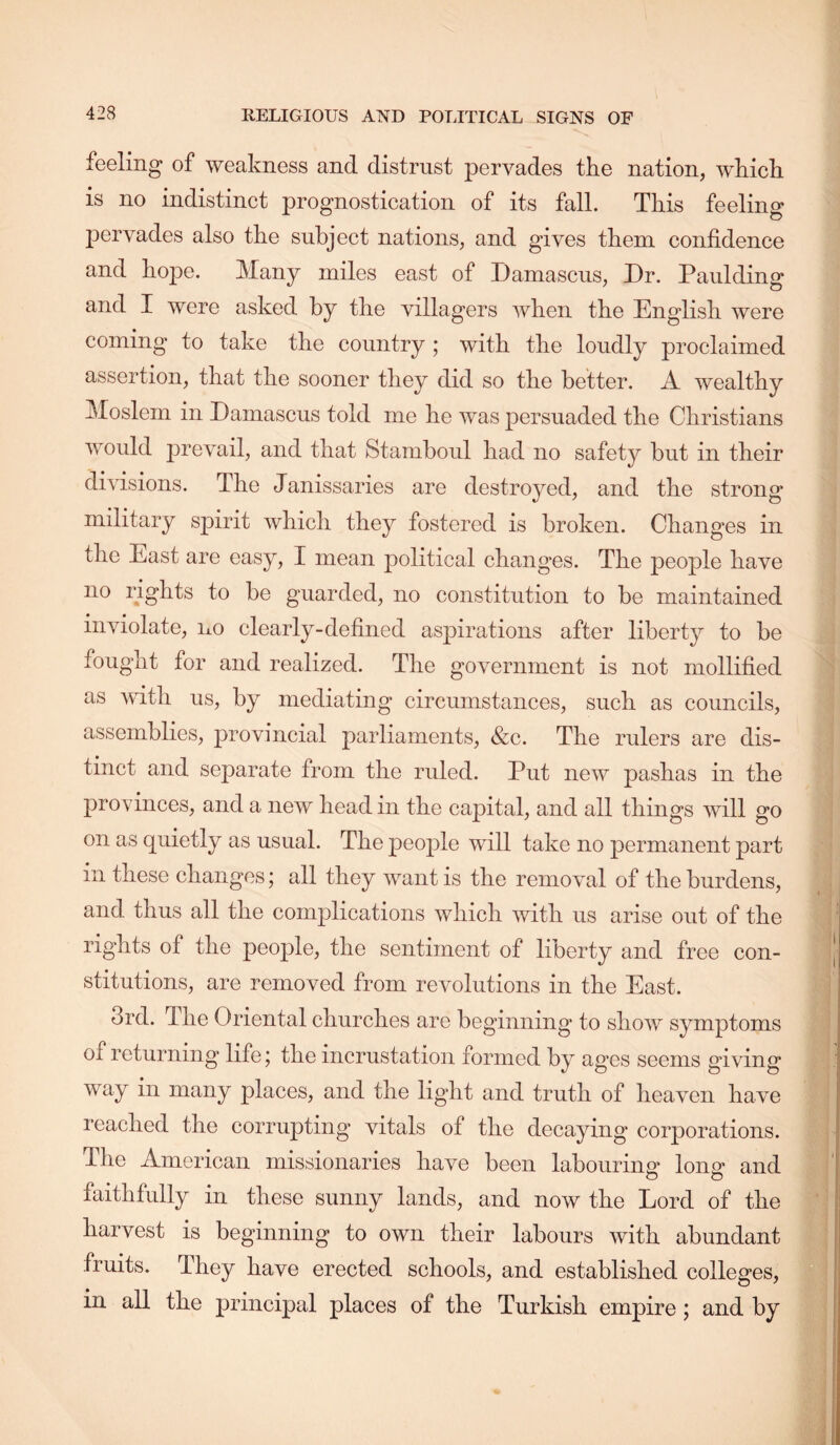 RELIGIOUS AND POLITICAL SIGNS OF feeling of weakness and distrust pervades tke nation, which is no indistinct prognostication of its fall. This feeling pervades also the subject nations, and gives them confidence and hope. Many miles east of Damascus, Dr. Paulding and I were asked by the villagers when the English were coming to take the country ; with the loudly proclaimed assertion, that the sooner they did so the better. A wealthy Moslem in Damascus told me he was persuaded the Christians would prevail, and that Stamboul had no safety but in their divisions. The Janissaries are destroyed, and the strong military spirit which they fostered is broken. Changes in the East are easy, I mean political changes. The people have no rights to be guarded, no constitution to be maintained inviolate, no clearly-defined aspirations after liberty to be fought for and realized. The government is not mollified as with us, by mediating circumstances, such as councils, assemblies, provincial parliaments, &c. The rulers are dis- tinct and separate from the ruled. Put new pashas in the provinces, and a new head in the capital, and all things will go on as quietly as usual. The people will take no 23ermanent part in these changes; all they want is the removal of the burdens, and thus all the complications which with us arise out of the rights of the people, the sentiment of liberty and free con- stitutions, are removed from revolutions in the East. 3rd. The Oriental churches are beginning to show symptoms of returning life; the incrustation formed by ages seems giving way in many places, and the light and truth of heaven have reached the corrupting’ vitals of the decaying corporations. The American missionaries have been labourino^ Ions* and O O faithfully in these sunny lands, and now the Lord of the harvest is beginning to own their labours with abundant fruits. They have erected schools, and established colleges, in all the principal places of the Turkish empire; and by