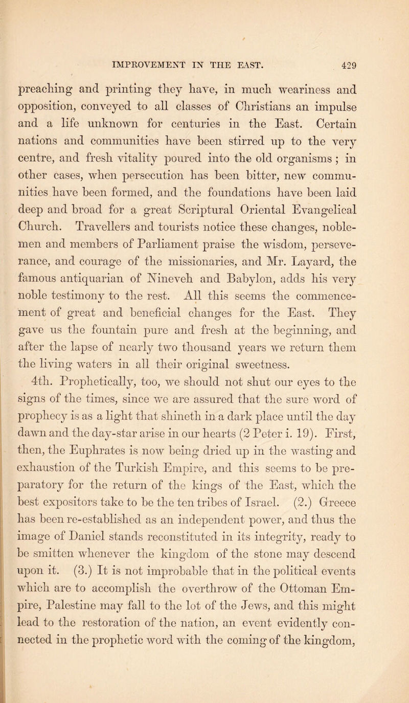 preacliing and printing they have, in much weariness and opposition, conveyed to all classes of Christians an impulse and a life unknown for centuries in the East. Certain nations and communities have been stirred up to the very centre, and fresh vitality poured into the old organisms ; in other cases, when persecution has been hitter, new commu- nities have been formed, and the foundations have been laid deep and broad for a great Scriptural Oriental Evangelical Cliurch. Travellers and tourists notice these changes, noble- men and members of Parliament praise the wisdom, perseve- rance, and courage of the missionaries, and Mr. Layard, the famous antiquarian of Mneveh and Babylon, adds his very noble testimony to the rest. All this seems the commence- ment of great and beneficial changes for the East. They gave us the fountain pure and fresh at the beginning, and after the lapse of nearly two thousand years we return them the living waters in all their original sweetness. 4th. Prophetically, too, we should not shut our eyes to the signs of the times, since we are assured that the sure word of prophecy is as a light that shineth in a dark place until the day dawn and the day-star arise in our hearts (2 Peter i. 19). First, then, the Euphrates is now being dried up in the wasting and exhaustion of the Turkish Empire, and this seems to be pre- paratory for the return of the kings of the East, which the best expositors take to be the ten tribes of Israel. (2.) Greece has been re-established as an independent power, and thus the image of Daniel stands reconstituted in its integrity, ready to be smitten whenever the kingdom of the stone may descend upon it. (3.) It is not improbable that in the political events which are to accomplish the overthrow of the Ottoman Em- pire, Palestine may fall to the lot of the Jews, and this might lead to the restoration of the nation, an event evidently con- nected in the prophetic word with the coming of the kingdom,