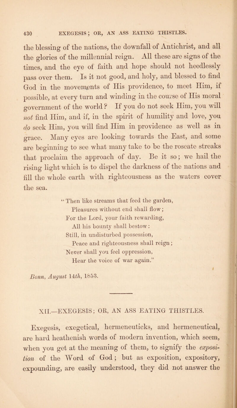 tlie blessing of tbe nations, tlie downfall of Antichrist, and all the glories of the millennial reign. All these are signs of the times, and the eye of faith and hope should not heedlessly pass over them. Is it not good, and holy, and blessed to find God in the movements of His providence, to meet Him, if possible, at every turn and winding in the course of His moral government of the world? If you do not seek Him, you will not find Him, and if, in the spirit of humility and love, you do seek Him, you will find Him in providence as well as in grace. Many eyes are looking towards the East, and some are beginning to see what many take to be the roseate streaks that proclaim the approach of day. Be it so; we hail the rising light which is to dispel the darkness of the nations and fill the whole earth with righteousness as the waters cover the sea. “ Then like streams that feed the garden, Pleasures without end shall flow; For the Lord, your faith rewarding. All his bounty shall bestow: Still, in undisturbed joossession. Peace and righteousness shall reign; Never shall you feel oppression. Hear the voice of war again.” Bonn, August 1853. XH.—EXEGESIS; Oil, AN ASS EATING THISTLES. Exegesis, exegetical, hermeneuticks, and hermeneutical, are hard heathenish words of modern invention, which seem, when you get at the meaning of them, to signify the exposi- tion of the Word of God ; but as exposition, expository, expounding, are easily understood, they did not answer the