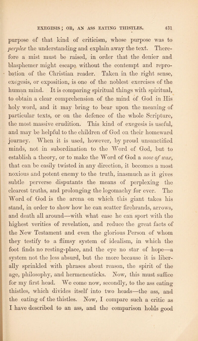 • purpose of tliat kind of criticism, whose purpose was to perplex the understanding and explain away the text. There- fore a mist must be raised, in order that the denier and blasphemer might escape without the contempt and repro- bation of the Christian reader. Taken in the right sense, exegesis, or exposition, is one of the noblest exercises of the human mind. It is comparing spiritual things with spiritual, to obtain a clear comprehension of the mind of God in His holy word, and it may bring to bear upon the meaning of particular texts, or on the defence of the whole Scripture, the most massive erudition. This kind of exegesis is useful, and may be helpful to the children of God on their homeward journey. When it is used, however, by proud unsanctified minds, not in subordination to the Word of God, but to establish a theory, or to make the Word of God a nose of ivax, that can be easily twisted in any direction, it becomes a most noxious and potent enemy to the truth, inasmuch as it gives subtle perverse disputants the means of perplexing the clearest truths, and prolonging the logomachy for ever. The Word of God is the arena on which this giant takes his stand, in order to show how' he can scatter firebrands, arrows, and death all around—with what ease he can sport with the highest verities of revelation, and reduce the great facts of the Hew Testament and even the glorious Person of whom they testify to a flimsy system of idealism, in which the foot finds no resting-place, and the eye no star of hope—a system not the less absurd, but the more because it is liber- ally sprinkled with phrases about reason, the spirit of the age, philosophy, and hermeneuticks. How, this must suffice for my first head. We come now, secondly, to the ass eating- thistles, which divides itself into two heads—the ass, and the eating of the thistles. How, I compare such a critic as I have described to an ass, and the comparison holds good