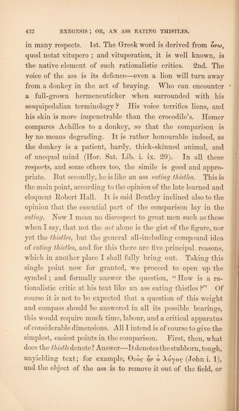 in many res|)ects. 1st. Tlie Greek word is derived from oVw, quod notat vitupero ; and vituperation, it is well known, is the native element of such rationalistic critics. 2nd. The voice of the ass is its defence—even a lion will turn away from a donkey in the act of braying. Who can encounter ' a full-grown hermeneuticker when surrounded with, his sesquipedalian terminology ? His voice terrifies lions, and his skin is more impenetrable than the crocodile’s. Homer compares Achilles to a donkey, so that the comparison is by no means degrading. It is rather honourable indeed, as the donkey is a patient, hardy, thick-skinned animal, and of unequal mind (Hor. Sat. Lib. i. ix. 20). In all these respects, and some others too, the simile is good and appro- 23riate. But secondly, he is like an ass eating thistles. This is the main point, according to the opinion of the late learned and eloquent Bobert Hall. It is said Bentley inclined also to the opinion that the essential part of the comparison lay in the eating. How I mean no disrespect to great men such as these when I say, that not the act alone is the gist of the figure, nor yet the thistles, but the general all-including compound idea of eating thistles, and for this there are five principal reasons, which in another place I shall fully bring out. Taking this single point now for granted, we proceed to open up the symbol; and formally answer the question, How is a ra- tionalistic critic at his text like an ass eating thistles ?” Of course it is not to be expected that a question of this weight and compass should be answered in all its possible bearings, this would require much time, labour, and a critical apparatus of considerable dimensions. All I intend is of course to give the simplest, easiest points in the comparison. First, then, what does the denote? Answer—It denotes the stubborn, touc-h, unyielding text; for example, Oeog tJc o \6yog (John i. 1), and the object of the ass is to remove it out of the field, or