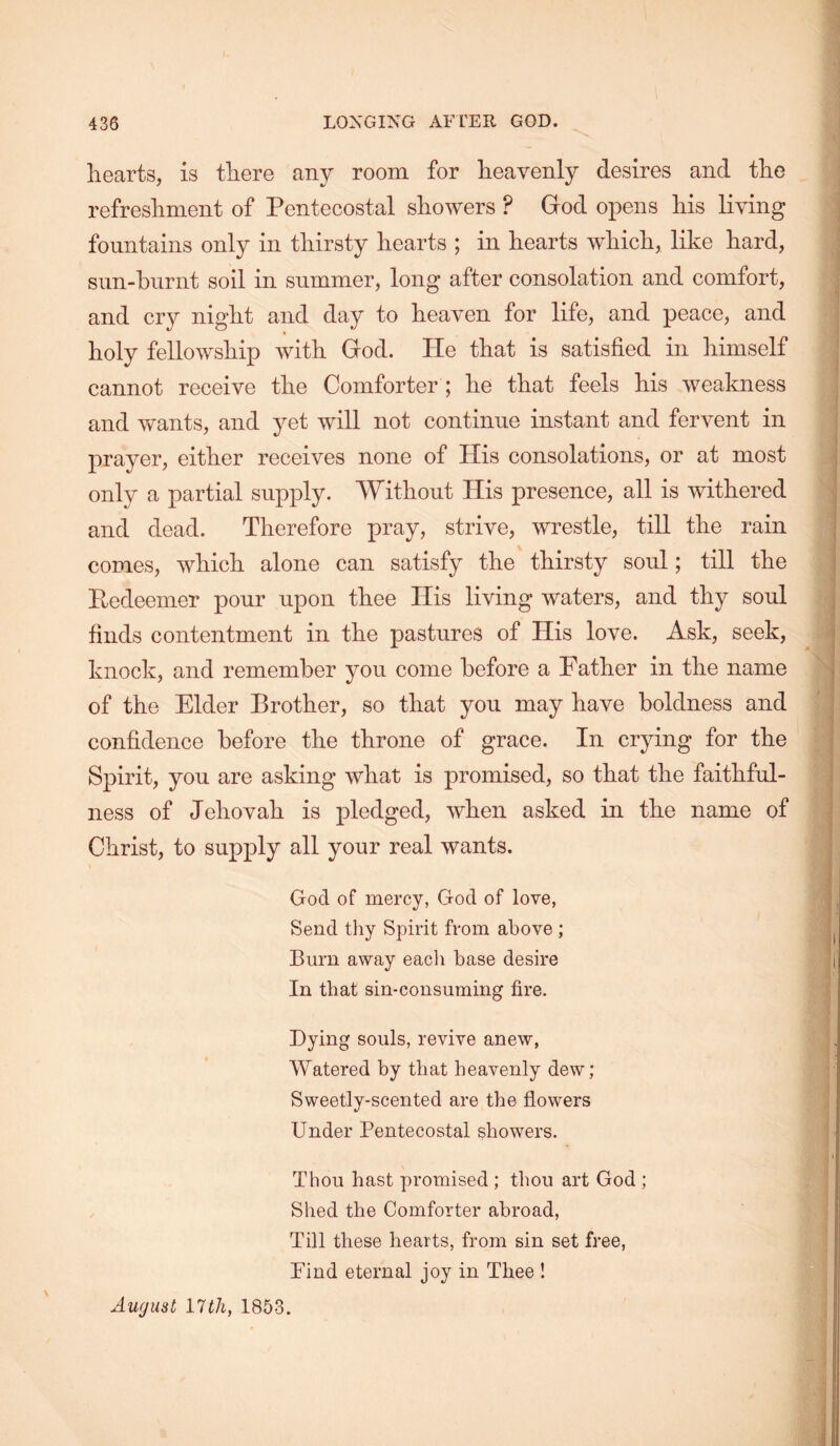hearts, is there any room for heavenly desires and the refreshment of Pentecostal showers ? God opens his living fountains only in thirsty hearts ; in hearts which, like hard, sim-hurnt soil in summer, long after consolation and comfort, and cry night and day to heaven for life, and peace, and holy fellowship with God. He that is satisfied in himself cannot receive the Comforter ; he that feels his weakness and wants, and yet will not continue instant and fervent in prayer, either receives none of His consolations, or at most only a partial supply. Without His presence, all is withered and dead. Therefore pray, strive, wrestle, till the rain comes, which alone can satisfy the thirsty soul; till the Pedeemer pour upon thee His living waters, and thy soul finds contentment in the pastures of His love. Ask, seek, knock, and remember you come before a Father in the name of the Elder Brother, so that you may have boldness and confidence before the throne of grace. In crying for the Spirit, you are asking what is promised, so that the faithful- ness of Jehovah is pledged, when asked in the name of Christ, to supply all your real wants. God of mercy, God of love, Send thy Spirit from above ; Burn away eacli base desire In that sin-consuming fire. Dying souls, revive anew, Watered by that heavenly dew; Sweetly-scented are the flowers Under Pentecostal showers. Thou hast promised ; thou art God ; Shed the Comforter abroad. Till these hearts, from sin set free, Find eternal joy in Thee ! August lull, 1853.