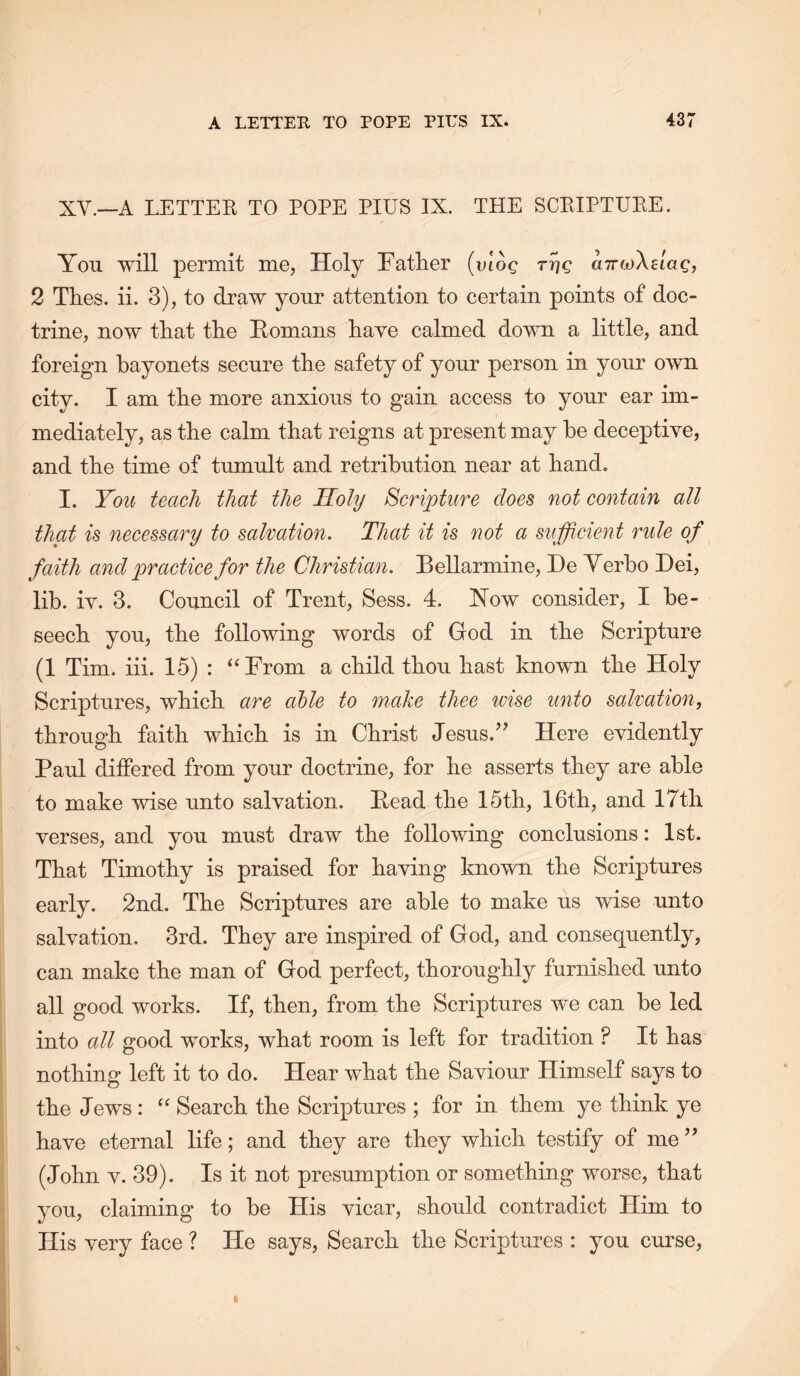 XV.~A LETTER TO POPE PIUS IX. THE SCRIPTURE. You will permit me, Holy Fatlier (uioc a7rfj}\eiag, 2 Thes. ii. 3), to draw your attention to certain points of doc- trine, now tliat tlie Eomans Rave calmed down a little, and foreign bayonets secure the safety of your person in your own city. I am tbe more anxious to gain access to your ear im- mediately, as the calm that reigns at present may he deceptive, and the time of tumult and retribution near at hand. I. You teach that the Holy Scripture does not contain all that is necessary to salvation. That it is not a sufficient rule of faith and practice for the Christian. Bellarmine, He Yerho Dei, lib. iv. 3. Council of Trent, Sess. 4. How consider, I be- seech you, the following words of God in the Scripture (1 Tim. iii. 15) : ‘‘From a child thou hast known the Holy Scriptures, which are able to make thee wise unto salvation, through faith which is in Christ Jesus.’^ Here evidently Paul differed from your doctrine, for he asserts they are able to make wise unto salvation. Head the 15th, 16th, and 17th verses, and you must draw the following conclusions: 1st. That Timothy is praised for having known the Scriptures early. 2nd. The Scriptures are able to make us wise unto salvation. 3rd. They are inspired of God, and consequently, can make the man of God perfect, thoroughly furnished unto all good works. If, then, from the Scriptures we can he led into all good works, what room is left for tradition ? It has nothing left it to do. Hear what the Saviour Himself says to the Jews: “ Search the Scriptures ; for in them ye think ye have eternal life; and they are they which testify of me ” (John V. 39). Is it not presumption or something worse, that you, claiming to be His vicar, should contradict Him to His very face ? He says. Search the Scriptures : you curse. I