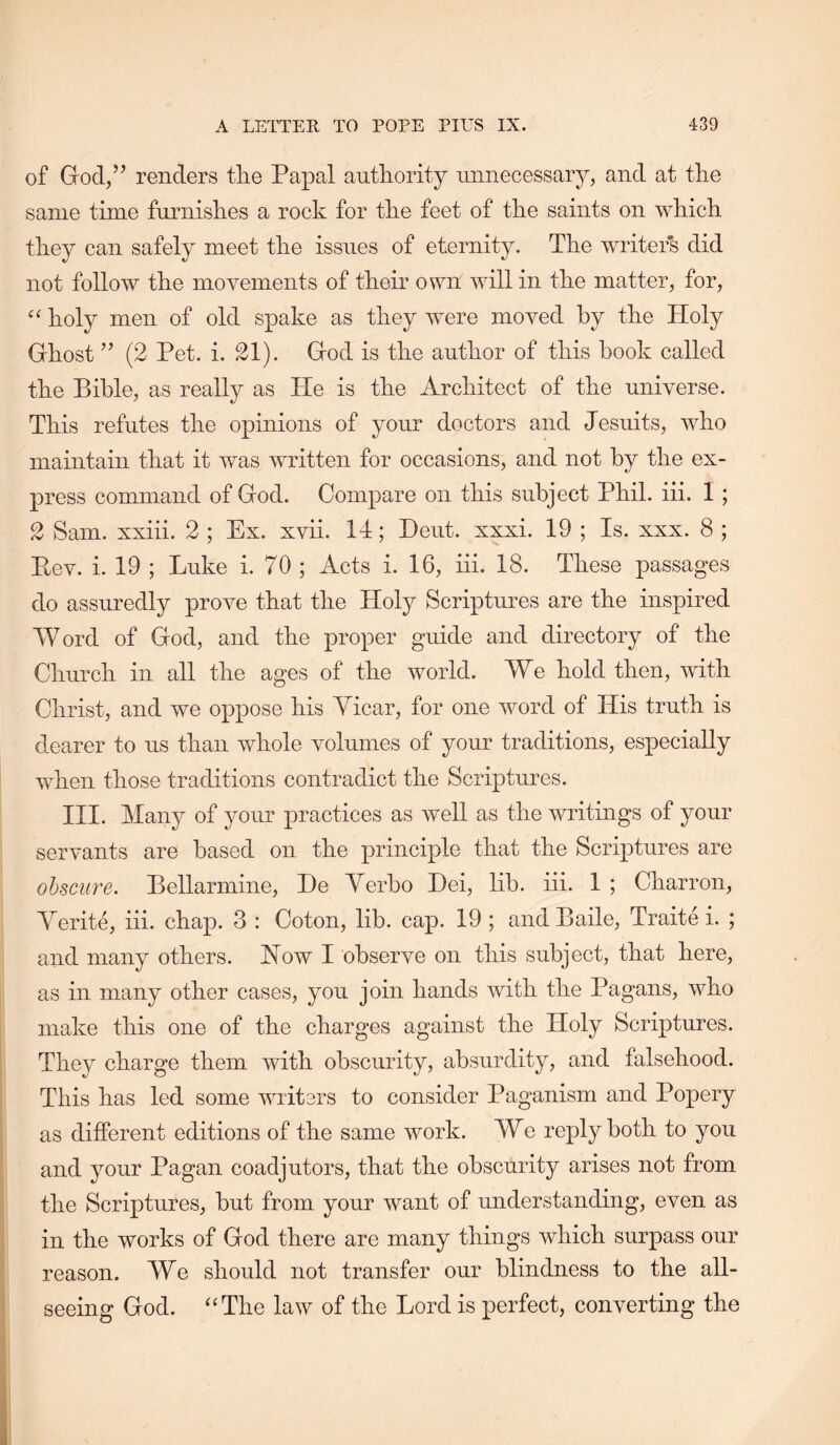 of Grod/^ renders tlie Papal authority unnecessary, and at the same time furnishes a rock for the feet of the saints on which they can safely meet the issues of eternity. The writers did not follow the movements of their own will in the matter, for, holy men of old spake as they were moved by the Holy Ghost ’’ (2 Pet. i. 21). God is the author of this book called the Bible, as really as He is the Architect of the universe. This refutes the opinions of your doctors and Jesuits, who maintain that it was written for occasions, and not by the ex- press command of God. Compare on this subject Phil. iii. 1 ; 2 Sam. xxiii. 2 ; Ex. xvii. 14; Heut. xxxi. 19 ; Is. xxx. 8 ; Eev. i. 19 ; Luke i. 70 ; Acts i. 16, iii. 18. These passages do assuredly prove that the Holy Scriptures are the inspired Word of God, and the proper guide and directory of the Church in all the ages of the world. We hold then, with Christ, and we oppose his Yicar, for one word of His truth is dearer to us than whole volumes of your traditions, especially when those traditions contradict the Scriptures. III. Many of your practices as well as the writings of your servants are based on the principle that the Scriptures are ohsciire. Bellarmine, He Yerbo Dei, lib. iii. 1 ; Charron, Yerite, iii. chap. 3 : Coton, lib. cap. 19 ; and Baile, Traite i. ; and many others. How I observe on this subject, that here, as in many other cases, you join hands with the Pagans, who make this one of the charges against the Holy Scriptures. They charge them with obscurity, absurdity, and falsehood. This has led some writers to consider Paganism and Popery as different editions of the same work. We reply both to you and your Pagan coadjutors, that the obscurity arises not from the Scriptures, but from your want of understanding, even as in the works of God there are many things which surpass our reason. We should not transfer our blindness to the all- seeing God. “The law of the Lord is perfect, converting the