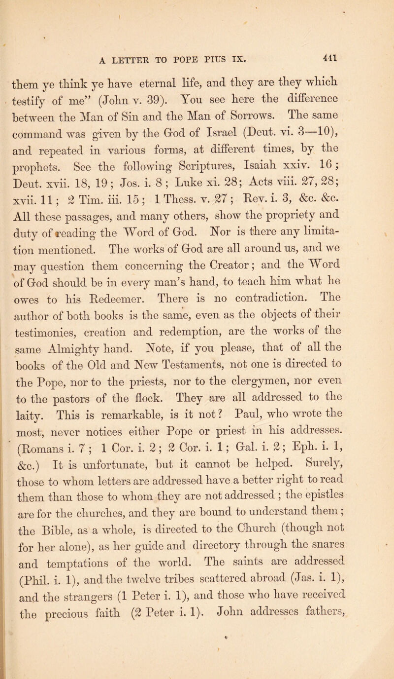 them ye think ye have eternal life, and they are they which testify of me” (John v. 39). You see here the difference between the Man of Sin and the Man of Sorrows. The same command was given by the God of Israel (Dent. vi. 3~10), and repeated in various forms, at different times, by the prophets. See the following Scriptures, Isaiah xxiv. 16; Deut. xvii. 18, 19; Jos. i. 8 ; Luke xi. 28; Acts viii. 27, 28; xvii. 11; 2 Tim. iii. 15 ; 1 Thess. v. 27 ; Lev. i. 3, &c. &c. All these passages, and many others, show the propriety and duty of feading the AYord of God. Yor is there any limita- tion mentioned. The works of God are all around us, and we may question them concerning the Creator; and the Word of God should he in every man’s hand, to teach him what he owes to his Ledeemer. There is no contradiction. The author of both books is the same, even as the objects of their testimonies, creation and redemption, are the works of the same Almighty hand. Yote, if you please, that of all the books of the Old and Yew Testaments, not one is directed to the Pope, nor to the priests, nor to the clergymen, nor even to the pastors of the flock. They are all addressed to the laity. This is remarkable, is it not? Paul, who wrote the most, never notices either Pope or priest in his addresses. (Lomans i. 7 ; 1 Cor. i. 2 ; 2 Cor. i. 1; Gal. i. 2; Eph. i. 1, &c.) It is unfortunate, but it cannot be helped. Surely, those to whom letters are addressed have a better right to read them than those to whom they are not addressed ; the epistles are for the churches, and they are bound to understand them; the Bible, as a whole, is directed to the Church (though not for her alone), as her guide and directory through the snares and temptations of the world. The saints are addressed (Phil. i. 1), and the twelve tribes scattered abroad (Jas. i. 1), and the strangers (1 Peter i. 1), and those who have received the precious faith (2 Peter i. 1). John addresses fathers.