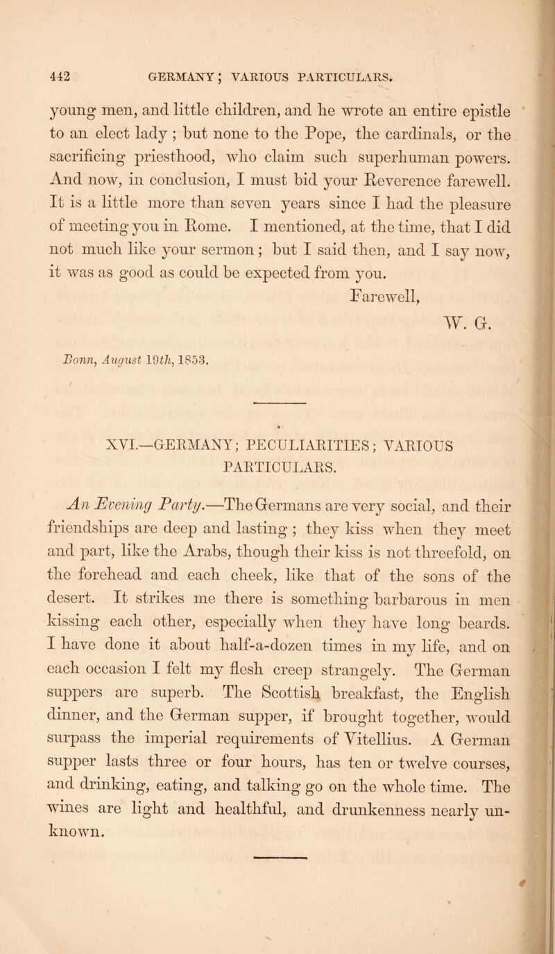 young men, and little cliildren, and lie wrote an entire epistle to an elect lady ; but none to tbe Pope, tlie cardinals, or the sacrificing priesthood, wlio claim such superliuman powers. And now, in conclusion, I must bid your Peverence farewell. It is a little more than seven years since I had the pleasure of meeting you in Pome. I mentioned, at the time, that I did not much like your sermon; but I said then, and I say now, it was as good as could be expected from you. Farewell, W. d. Bonn, August IQth, 1853. XVI.—GEEMANY; PECULIAEITIES; VAEIOUS PAETICULAES. An Evening Party.—The Germans are very social, and their friendships are deep and lasting ; they kiss when they meet and part, like the Arabs, though their kiss is not threefold, on the forehead and each cheek, like that of the sons of the desert. It strikes me there is something barbarous in men kissing each other, especially when they have long beards. I have done it about half-a-dozen times in my life, and on each occasion I felt my flesh creep strangely. The German suppers are superb. The Scottish breakfast, the English dinner, and the German supper, if brought together, would surpass the imperial requirements of Yitellius. A German supper lasts three or four hours, has ten or twelve courses, and drinking, eating, and talking go on the whole time. The wines are light and healthful, and drunkenness nearly un- known. 4