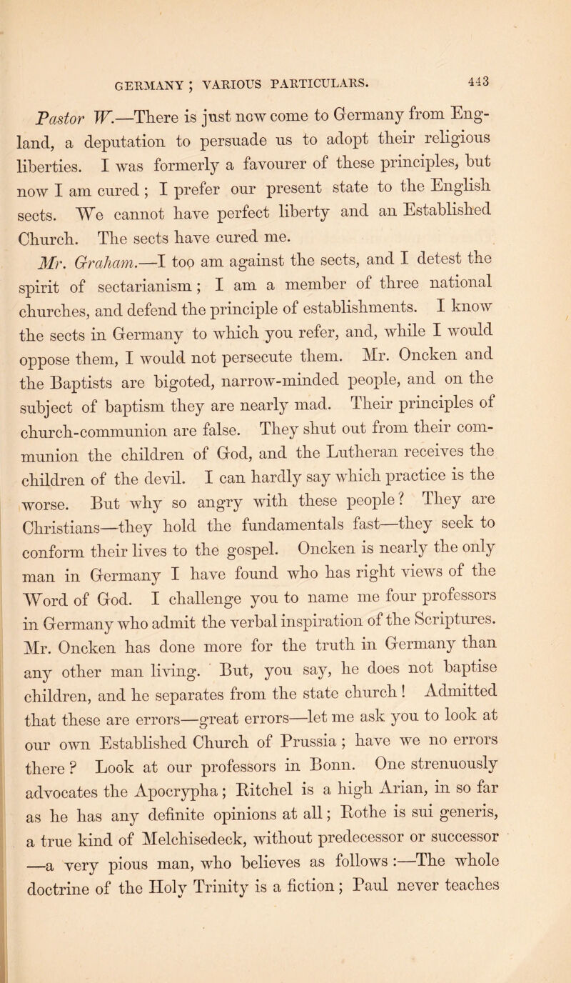 Fastor W.—There is just now come to Germany from Eng- land, a deputation to persuade us to adopt their religious liberties. I was formerly a favourer of these principles, but now I am cured ; I prefer our present state to the English sects. We cannot have perfect liberty and an Established Church. The sects have cured me. Mr. Graham.—I too am against the sects, and I detest the spirit of sectarianism; I am a member of three national churches, and defend the principle of establishments. I know the sects in Germany to which you refer, and, while I would oppose them, I would not persecute them. Mr. Oncken and the Baptists are bigoted, narrow-minded people, and on the subject of baptism they are nearly mad. Their principles of church-communion are false. They shut out from their com- munion the children of God, and the Lutheran receives the children of the devil. I can hardly say which practice is the worse. But why so angry with these people ? They are Christians—they hold the fundamentals fast—they seek to conform their lives to the gospel. Oncken is nearly the only man in Germany I have found who has right views of the Word of God. I challenge you to name me four professors in Germany who admit the verbal inspiration of the Scriptures. Mr. Oncken has done more for the truth in Germany than any other man living. But, you say, he does not baptise children, and he separates from the state church ! Admitted that these are errors—great errors—let me ask you to look at our own Established Church of Prussia ; have we no errors there ? Look at our professors in Bonn. One strenuously advocates the Apocrypha; Pitchel is a high Arian, in so far as he has any definite opinions at all; Pothe is sui generis, a true kind of Melchisedeck, without predecessor or successor —a very pious man, who believes as follows :—The whole doctrine of the Holy Trinity is a fiction; Paul never teaches