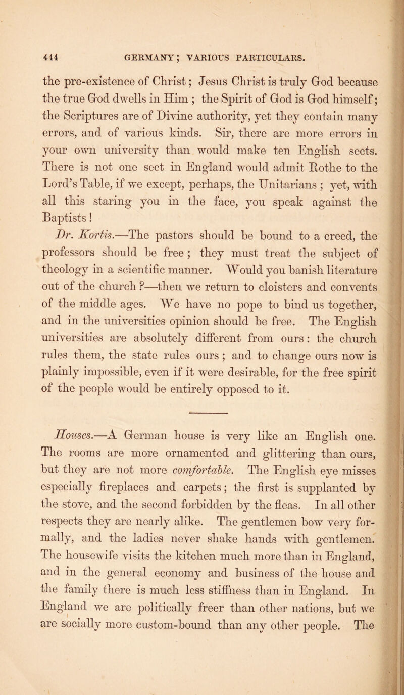 the pre-existence of Christ; Jesiis Christ is truly God because the true God dwells in Him ; the Spirit of God is God himself; the Scriptures are of Divine authority, yet they contain many errors, and of various kinds. Sir, there are more errors in your own university than would make ten English sects. There is not one sect in England would admit Eothe to the Lord’s Table, if we except, perhaps, the Enitarians ; yet, with all this staring you in the face, you speak against the Baptists! Dr. Kortis.—The pastors should be bound to a creed, the professors should be free ; they must treat the subject of theology in a scientific manner. Would you banish literature out of the church ?—then we return to cloisters and convents of the middle ages. We have no pope to bind us together, and in the universities opinion should be free. The English universities are absolutely different from ours: the church rules them, the state rules ours ; and to change ours now is plainly impossible, even if it were desirable, for the free spirit of the people would be entirely opposed to it. Houses.—A German house is very like an English one. The rooms are more ornamented and glittering than ours, but they are not more comfortaUe. The English eye misses especially fireplaces and carpets; the first is supplanted by the stove, and the second forbidden by the fleas. In all other respects they are nearly alike. The gentlemen bow very for- mally, and the ladies never shake hands with gentlemen. The housewife visits the kitchen much more than in England, and in the general economy and business of the house and the family there is much less stiffness than in England. In England we are politically freer than other nations, but we are socially more custom-bound than any other people. The