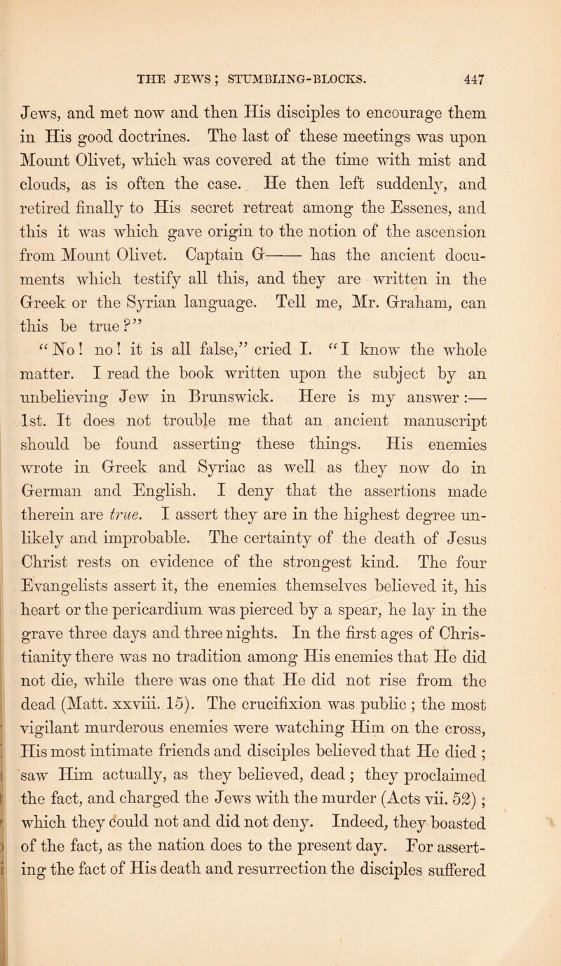 Jews, and met now and tlien His disciples to encourage them in His good doctrines. The last of these meetings was upon Mount Olivet, which was covered at the time with mist and clouds, as is often the case. He then left suddenly, and retired finally to His secret retreat among the Essenes, and this it was which gave origin to the notion of the ascension from Mount Olivet. Captain Gr has the ancient docu- ments which testify all this, and they are written in the Greek or the Syrian language. Tell me, Mr. Graham, can this he true?” ^‘Ho! no! it is all false,” cried I. ^‘1 know the whole matter. I read the hook written upon the subject by an unbelieving Jew in Brunswick. Here is my answer :— 1st. It does not trouble me that an ancient manuscript should be found asserting these things. His enemies wrote in Greek and Syriac as well as they now do in German and English. I deny that the assertions made therein are true. I assert they are in the highest degree un- likely and improbable. The certainty of the death of Jesus Christ rests on evidence of the strongest kind. The four Evangelists assert it, the enemies themselves believed it, his i heart or the pericardium was pierced by a spear, he lay in the grave three days and three nights. In the first ages of Chris- ; tianity there was no tradition among His enemies that He did not die, while there was one that He did not rise from the ^ dead (Matt, xxviii. 15). The crucifixion was public ; the most ' vigilant murderous enemies were watching Him on the cross, • His most intimate friends and disciples believed that He died ; ) saw Him actually, as they believed, dead ; they proclaimed i the fact, and charged the Jews with the murder (Acts vii. 52) ; r which they could not and did not deny. Indeed, they boasted ) of the fact, as the nation does to the present day. For assert- i ing the fact of His death and resurrection the disciples suffered j