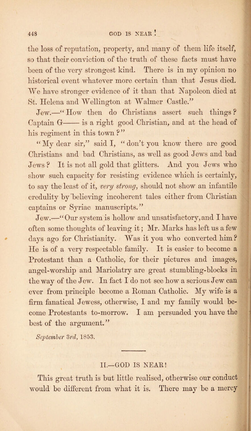 GOD IS XEAIl I the loss of reputation, property, and many of them life itself, so that their conviction of the truth of these facts must have been of the very strongest kind. There is in my opinion no historical event whatever more certain than that Jesus died. We have stronger evidence of it than that J^apoleon died at St. Helena and Wellington at Walmer Castle.’’ Jew.—“ How then do Christians assert such things ? Captain G is a right good Christian, and at the head of his regiment in this town ?” “ My dear sir,” said I, don’t you know there are good Christians and bad Christians, as well as good Jews and bad Jews ? It is not all gold that glitters. And you Jews who show such capacity for resisting evidence which is certainly, to say the least of it, venj strong, should not show an infantile credulity by believing incoherent tales either from Christian captains or Syriac manuscripts.” Jew.—“Our system is hollow and unsatisfactory,and I have often some thoughts of leaving it; Mr. Marks has left us a few * days ago for Christianity. Was it you who converted him ? He is of a very respectable family. It is easier to become a Protestant than a Catholic, for their pictures and images, angel-worship and Mariolatry are great stumbling-blocks in the way of the Jew. In fact I do not see how a serious Jew can ever from principle become a Homan Catholic. My wife is a firm fanatical Jewess, otherwise, I and my family would be- come Protestants to-morrow. I am persuaded you have the best of the argument.” September Srd, 1853. II.—GOD IS NEAR! This great truth is but little realised, otherwise our conduct would be different from what it is. There may be a mercy