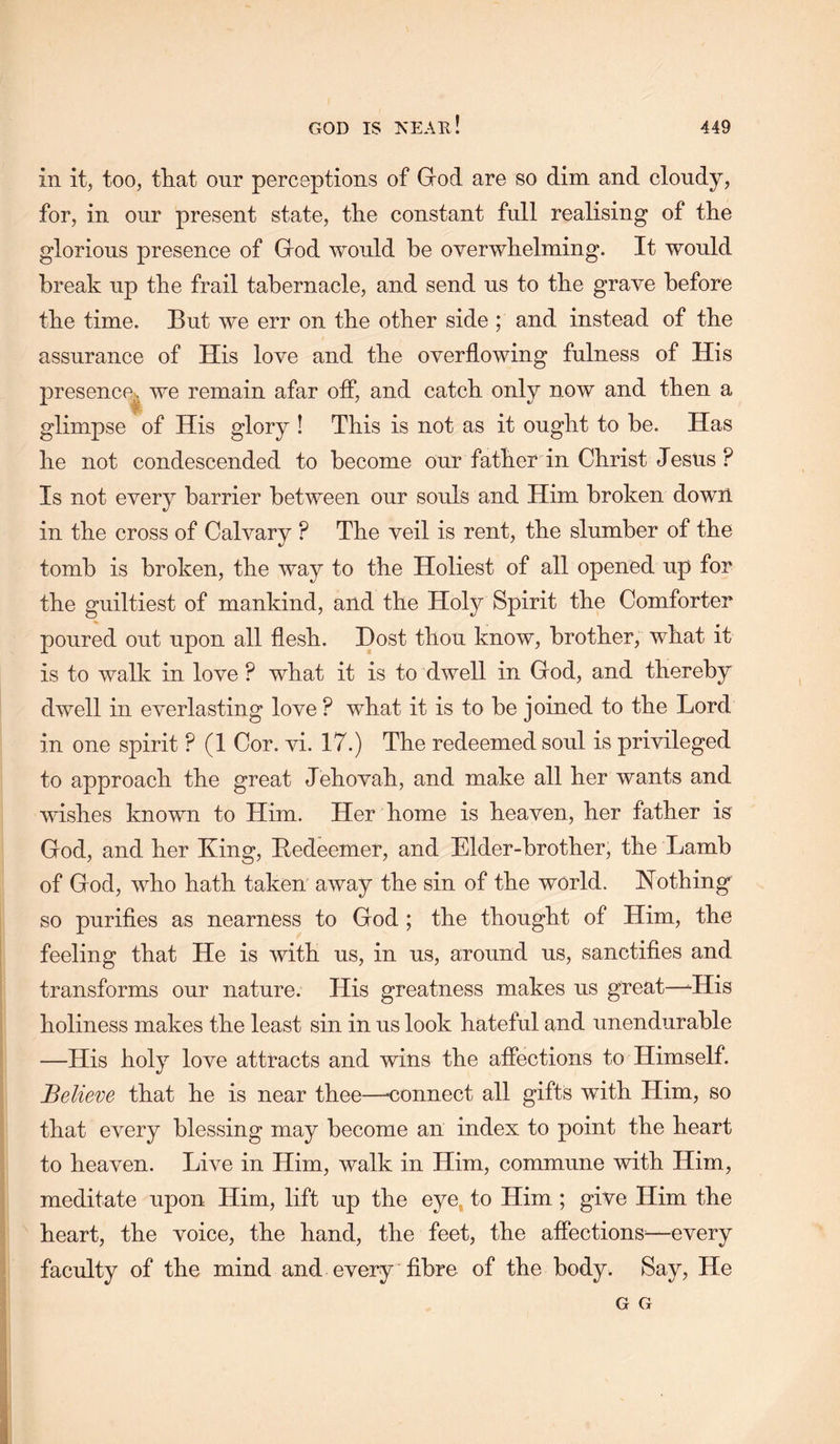 in it, too, tTiat our perceptions of Grod are so dim and cloudy, for, in our present state, the constant full realising of the glorious presence of Grod would be overwhelming. It would break up the frail tabernacle, and send us to the grave before the time. But we err on the other side ; and instead of the assurance of His love and the overflowing fulness of His presence^ we remain afar off, and catch only now and then a glimpse of His glory ! This is not as it ought to be. Has he not condescended to become our father in Christ Jestis ? Is not every barrier between our souls and Him broken down in the cross of Calvary ? The veil is rent, the slumber of the tomb is broken, the way to the Holiest of all opened up for the guiltiest of mankind, and the Holy Spirit the Comforter poured out upon all flesh. Dost thou know, brother, what it is to walk in love ? what it is to dwell in Gfod, and thereby dwell in everlasting love ? what it is to be joined to the Lord in one spirit ? (1 Cor. vi. 17.) The redeemed soul is privileged to approach the great Jehovah, and make all her wants and wishes known to Him. Her home is heaven, her father is God, and her King, Bedeemer, and Elder-brother, the Lamb of God, who hath taken away the sin of the world. Nothing so purifies as nearness to God ; the thought of Him, the feeling that He is with us, in us, around us, sanctifies and transforms our nature. His greatness makes us great—-His holiness makes the least sin in us look hateful and unendurable —His holy love attracts and wins the affections to Himself. Believe that he is near thee—<;onnect all gifts with Him, so that every blessing may become an index to point the heart to heaven. Live in Him, walk in Him, commune with Him, meditate upon Him, lift up the eye, to Him; give Him the heart, the voice, the hand, the feet, the affections^—every faculty of the mind and every fibre of the body. Say, He