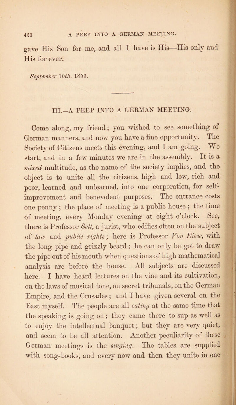 gave His Son for me, and all I liave is His—His only and His for ever. September lOtJi, 1853. III.—A PEEP INTO A GERMAN MEETING. Come along, my friend; you wished to see something of German manners, and now you have a fine opportunity. The Soeiety of Citizens meets this evening, and I am going. We start, and in a few minutes we are in the assembly. It is a mixed multitude, as the name of the society implies, and the object is to unite all the citizens, high and low, rich and poor, learned and unlearned, into one corporation, for self- improvement and benevolent purposes. The entrance costs one penny ; the place of meeting is a public house ; the time of meeting, every Monday evening at eight o’clock. See, there is Professor Selly a jurist, who edifies often on the subject of law and public rights; here is Professor Von Riese, with the long pipe and grizzly beard; he can only be got to draw the pipe out of his mouth when questions of high mathematical analysis are before the house. All subjects are discussed here. I have heard lectures on the vine and its cultivation, on the laws of musical tone, on secret tribunals, on the German Empire, and the Crusades; and I have given several on the East myself. The people are all eating at the same time that the speaking is going on; they came there to sup as well as to enjoy the intellectual banquet; but they are very quiet, and seem to be all attention. Another peculiarity of these German meetings is the singing. The tables are supplied with song-books, and every now and then they unite in one