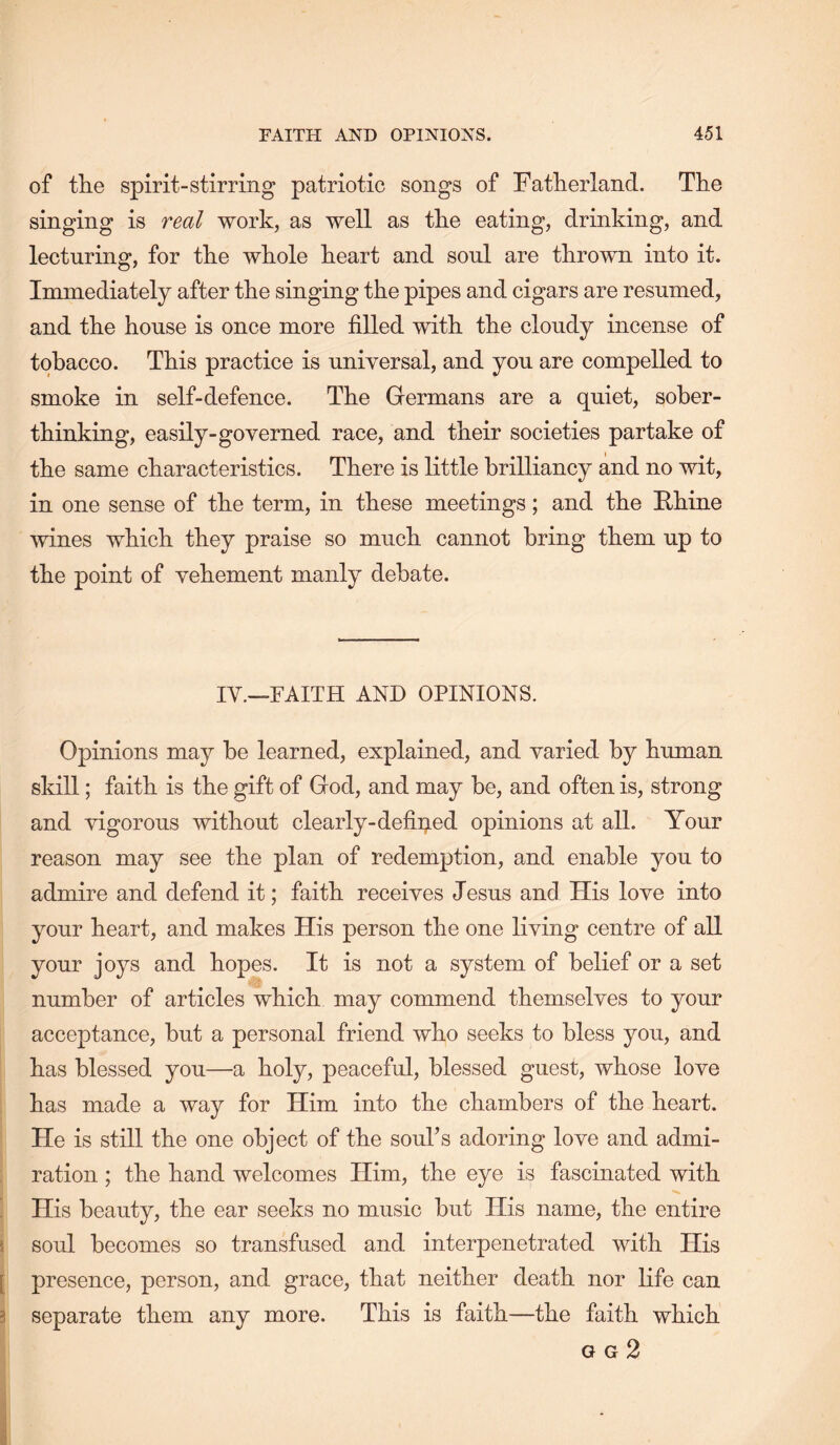 of the spirit-stirring patriotic songs of Fatherland. The singing is real work, as well as the eating, drinking, and lecturing, for the whole heart and soul are thrown into it. Immediately after the singing the pipes and cigars are resumed, and the house is once more filled with the cloudy incense of tobacco. This practice is universal, and you are compelled to smoke in self-defence. The Germans are a quiet, sober- thinking, easily-governed race, and their societies partake of the same characteristics. There is little brilliancy and no wit, in one sense of the term, in these meetings; and the Fhine wines which they praise so much cannot bring them up to the point of vehement manly debate. IV.—FAITH AND OPINIONS. Opinions may he learned, explained, and varied by human skill; faith is the gift of God, and may be, and often is, strong and vigorous without clearly-defined opinions at all. Your reason may see the plan of redemption, and enable you to admire and defend it; faith receives Jesus and His love into your heart, and makes His person the one living centre of all your joys and hopes. It is not a system of belief or a set number of articles which may commend themselves to your acceptance, but a personal friend who seeks to bless you, and has blessed you—a holy, peaceful, blessed guest, whose love has made a way for Him into the chambers of the heart. He is still the one object of the souks adoring love and admi- ration ; the hand welcomes Him, the eye is fascinated with His beauty, the ear seeks no music but His name, the entire 5 soul becomes so transfused and interpenetrated with His [ presence, person, and grace, that neither death nor life can 3 separate them any more. This is faith—the faith which O G 2