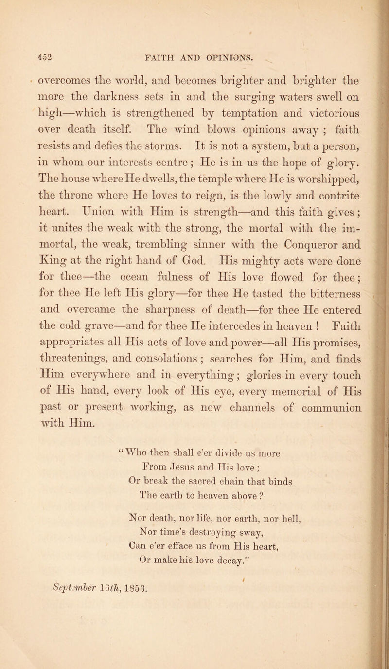 • overcomes tlie world, and becomes brighter and brighter the more the darkness sets in and the surging waters swell on liigli —which is strengthened by temptation and victorious over death itself. The wind blows opinions away ; faith resists and defies the storms. It is not a system, but a person, in whom our interests centre; He is in ns the hope of glory. The house where He dwells, the temple where He is worshipped, the throne where He loves to reign, is the lowly and contrite heart. Union with Him is strength—and this faith gives ; it unites the weak with the strong, the mortal with the im- mortal, the weak, trembling sinner with the Conqueror and King at the right hand of God. His mighty acts were done for thee—the ocean fulness of His love flowed for thee; for thee He left His glory—for thee He tasted the bitterness and overcame the sharpness of death—for thee He entered the cold grave—and for thee He intercedes in heaven ! Faith appropriates all His acts of love and power—all His promises, threatenings, and consolations ; searches for Him, and finds Him everywhere and in everything; glories in every touch of Ilis hand, every look of His eye, every memorial of His past or present working, as new channels of communion with Him. “Who then shall e’er divide us more From Jesus and. His love; Or break the sacred chain that binds The earth to heaven above ? Nor death, nor life, nor earth, nor hell, Nor time’s destroying sway, Can e’er efface us from His heart. Or make his love decay.” t Septjmber IQth, 1858.