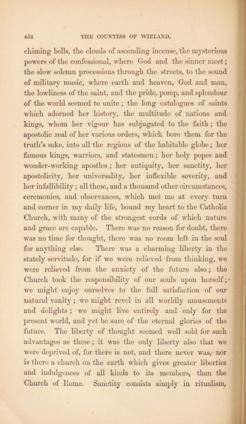 cMming bells, tlie clouds of ascending incense, tbe mysterious powers of tlie confessional, where God and tire sinner meet; tbe slow solemn processions through the streets, to the sound of military music, where earth and heaven, God and man, the lowliness of the saint, and the pride, pomp, and splendour of the world seemed to unite ; the long catalogues of saints which adorned her history, the multitude of nations and kings, whom her vigour has subjugated to the faith ; the apostolic zeal of her various orders, which bore them for the truth’s sake, into all the regions of the habitable globe; her famous kings, warriors, and statesmen; her holy popes and wonder-working apostles ; her antiquity, her sanctity, her apostolicity, her universality, her inflexible severity, and her infallibility; all these, and a thousand other circumstances, ceremonies, and observances, which met me at every turn and corner in my daily life, bound my heart to the Catholic Church, with many of the strongest cords of which nature and grace are capable. There was no reason for doubt, there was no time for thought, there was no room left in the soul for anything else. There was a charming liberty in the stately servitude, for if we were relieved from thinking, we were relieved from the anxiety of the future also; the Church took the responsibility of our souls upon herself; we might enjoy ourselves to the full satisfaction of our natural vanity; we might revel in all worldly amusements and delights ; we might live entirely and only for the present world, and yet be sure of the eternal glories of the future. The liberty of thought seemed well sold for such advantages as these ; it was the only liberty also that we were deprived of, for there is not, and there never was, nor is there a church on the earth which gives greater liberties and indulgences of all kinds to its members, than the Church of Rome. Sanctity consists simply in ritualism,