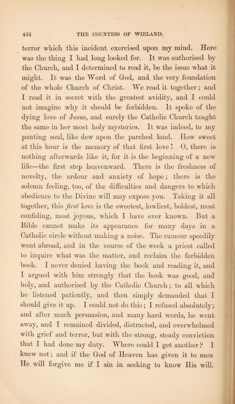 terror which this incident exercised upon my mind. Here was the thing I had long looked for. It was authorised by the Church, and I determined to read it, be the issue what it might. It was the Word of God, and the very foundation of the whole Church of Christ. We read it together; and I read it in secret with the greatest avidity, and I could not imagine why it should be forbidden. It spoke of the dying love of Jesus, and surely the Catholic Church taught the same in her most holy mysteries. It was indeed, to my panting soul, like dew upon the parched land. How sweet at this hour is the memory of that first love I 0, there is nothing afterwards like it, for it is the beginning of a new life—the first step heavenward. There is the freshness of novelty, the ardour and anxiety of hope; there is the solemn feeling, too, of the difficulties and dangers to which obedience to the Divine will may expose you. Taking it all together, this first love is the sweetest, lowliest, boldest, most confiding, most joyous, which I have ever known. But a Bible cannot make its appearance for many days in a Catholic circle without making a noise. The rumour speedily went abroad, and in the course of the week a priest called to inquire what was the matter, and reclaim the forbidden book. I never denied having the book and reading it, and I argued with him strongly that the book was good, and holy, and authorised by the Catholic Church; to all which he listened patiently, and then simply demanded that I should give it up. I could not do this; I refused absolutely; and after much persuasion, and many hard words, he went away, and I remained divided, distracted, and overwhelmed with grief and terror, but with the strong, steady conviction that I had done my duty. Where could I get another ? I knew not; and if the God of Heaven has given it to men