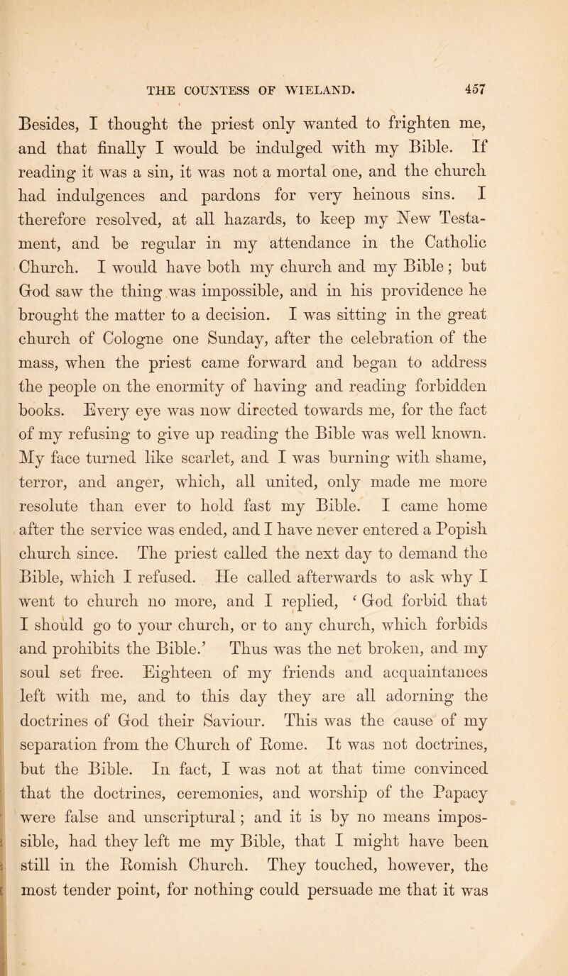 Besides, I thought the priest only wanted to frighten me, and that finally I would be indulged with my Bible. If reading it was a sin, it was not a mortal one, and the church had indulgences and pardons for yery heinous sins. I therefore resolved, at all hazards, to keep my Hew Testa- ment, and be regular in my attendance in the Catholic Church. I would have both my church and my Bible ; but God saw the thing was impossible, and in his providence he brought the matter to a decision. I was sitting in the great church of Cologne one Sunday, after the celebration of the mass, when the priest came forward and began to address the peo23le on the enormity of having and reading forbidden books. Every eye was now directed towards me, for the fact of my refusing to give up reading the Bible was well known. My face turned like scarlet, and I was burning with shame, terror, and anger, which, all united, only made me more resolute than ever to hold fast my Bible. I came home after the service was ended, and I have never entered a Popish church since. The priest called the next day to demand the Bible, which I refused. lie called afterwards to ask why I went to church no more, and I replied, ‘ God forbid that I should go to your church, or to any church, which forbids and prohibits the Bible.’ Thus was the net broken, and my soul set free. Eighteen of my friends and acquaintances left with me, and to this day they are all adorning the doctrines of God their Saviour. This was the cause of my separation from the Church of Pome. It was not doctrines, but the Bible. In fact, I was not at that time convinced that the doctrines, ceremonies, and worshij) of the Papacy were false and unscriptural; and it is by no means impos- sible, had they left me my Bible, that I might have been still in the Pomish Church. They touched, however, the most tender point, for nothing could persuade me that it was