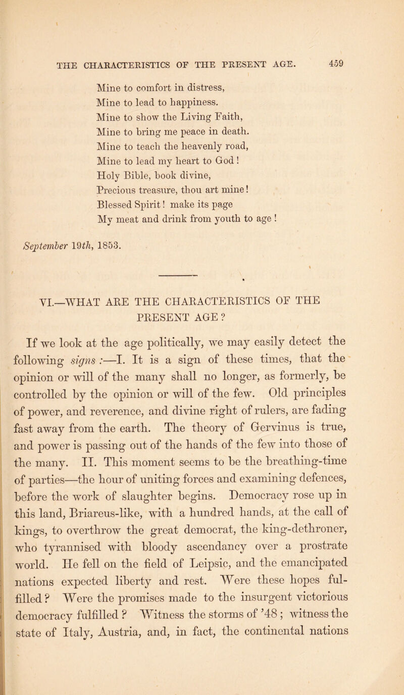 Mine to comfort in distress, Mine to lead to happiness. Mine to show the Living Faith, Mine to bring me peace in death. Mine to teach the heavenly road. Mine to lead my heart to God ! Holy Bible, hook divine. Precious treasure, thou art mine! Blessed Spirit! make its page My meat and drink from youth to age I SejJtember 19tJi, 1853. VI.—WHAT AEE THE CHARACTEEISTICS OF THE PEESEET AGE ? If we look at tke age politically, we may easily detect tke following sig72s :—I. It is a sign of these times, that the opinion or will of the many shall no longer, as formerly, be controlled by the opinion or will of the few. Old principles of power, and reverence, and divine right of rulers, are fading fast away from the earth. The theory of Gervinns is true, and power is passing out of the hands of the few into those of the many. II. This moment seems to be the breathing-time of parties—the hour of uniting forces and examining defences, before the work of slaughter begins. Democracy rose up in this land, Briareus-like, with a hundred hands, at the call of kings, to overthrow the great democrat, the king-dethroner, who tyrannised with bloody ascendancy over a prostrate world. He fell on the field of Leipsic, and the emancipated nations expected liberty and rest. Were these hopes ful- filled? Were the promises made to the insurgent victorious democracy fulfilled ? Witness the storms of H8 ; witness the state of Italy, Austria, and, in fact, the continental nations